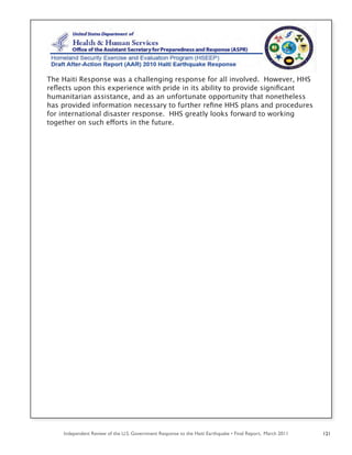 Independent Review of the U.S. Government Response to the Haiti Earthquake • Final Report, March 2011 121
The Haiti Response was a challenging response for all involved. However, HHS
reﬂects upon this experience with pride in its ability to provide signiﬁcant
humanitarian assistance, and as an unfortunate opportunity that nonetheless
has provided information necessary to further reﬁne HHS plans and procedures
for international disaster response. HHS greatly looks forward to working
together on such efforts in the future.
 