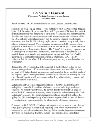 Independent Review of the U.S. Government Response to the Haiti Earthquake • Final Report, March 2011 125
U.S. Southern Command
Comments To Haiti Lessons Learned Report
January 2011
Below are SOUTHCOM’s comments to the Haiti Lessons Learned Report:
Comment on 4.4.2: Set up of the JTF did not follow strict SOP due to the direction
by the U.S. President, Department of State and Department of Defense that a quick
and robust response was imperative to save lives. It should also be noted that in the
first days and weeks following the earthquake, there were serious concerns within
the USG and international community that the security situation could sharply
deteriorate, and that the U.S. military might have to provide security broadly in the
affected areas and beyond. These concerns were compounded by the uncertain
prognosis of recovery of the Government of Haiti and MINUSTAH, both of which
had suffered severe losses in the disaster. The "robust" U.S. military response was
in keeping with the President's instructions, and was scaled in anticipation of a
possible broad security role, and an anticipated but yet-undefined (by USAID)
requirement to support humanitarian assistance operations. SOUTHCOM
maintains that the size of the U.S. military response was appropriate based on this
contingency.
Because the DOD response had to be launched in the first hours following the
disaster, no significant USG assessment of requirements was available, nor was
any such USG-defined set of requirements made available during the first weeks of
the response, given the magnitude and complexity of the disaster. Waiting for such
a set of requirements would have unacceptably delayed the military response, and
put thousands of lives at risk.
Adhering to an SOP is a good recommendation if the SOP has the flexibility
and agility to meet the demands of all disaster events – including cataclysmic
disasters. As currently constructed, the current disaster response SOP does not
enable the USG to respond adequately to the magnitude and uncertainty of a "Haiti
earthquake" scenario. As a result, the recommendation should first address the
agility, flexibility and expediency of the disaster response SOP to meet all disaster
events, before any recommendation for adherence in all disaster situations.
Comment on 4.4.5: SOUTHCOM agrees that policymakers must provide clear and
direct policy guidance to the military regarding their proper responsibilities for
humanitarian operations and ensure that they follow standard operating procedures.
However, for cataclysmic disasters, such as Haiti, those policies should also
 