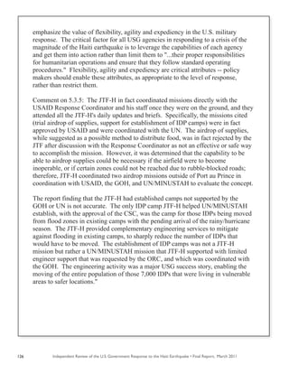 Independent Review of the U.S. Government Response to the Haiti Earthquake • Final Report, March 2011126
emphasize the value of flexibility, agility and expediency in the U.S. military
response. The critical factor for all USG agencies in responding to a crisis of the
magnitude of the Haiti earthquake is to leverage the capabilities of each agency
and get them into action rather than limit them to "...their proper responsibilities
for humanitarian operations and ensure that they follow standard operating
procedures." Flexibility, agility and expediency are critical attributes -- policy
makers should enable these attributes, as appropriate to the level of response,
rather than restrict them.
Comment on 5.3.5: The JTF-H in fact coordinated missions directly with the
USAID Response Coordinator and his staff once they were on the ground, and they
attended all the JTF-H's daily updates and briefs. Specifically, the missions cited
(trial airdrop of supplies, support for establishment of IDP camps) were in fact
approved by USAID and were coordinated with the UN. The airdrop of supplies,
while suggested as a possible method to distribute food, was in fact rejected by the
JTF after discussion with the Response Coordinator as not an effective or safe way
to accomplish the mission. However, it was determined that the capability to be
able to airdrop supplies could be necessary if the airfield were to become
inoperable, or if certain zones could not be reached due to rubble-blocked roads;
therefore, JTF-H coordinated two airdrop missions outside of Port au Prince in
coordination with USAID, the GOH, and UN/MINUSTAH to evaluate the concept.
The report finding that the JTF-H had established camps not supported by the
GOH or UN is not accurate. The only IDP camp JTF-H helped UN/MINUSTAH
establish, with the approval of the CSC, was the camp for those IDPs being moved
from flood zones in existing camps with the pending arrival of the rainy/hurricane
season. The JTF-H provided complementary engineering services to mitigate
against flooding in existing camps, to sharply reduce the number of IDPs that
would have to be moved. The establishment of IDP camps was not a JTF-H
mission but rather a UN/MINUSTAH mission that JTF-H supported with limited
engineer support that was requested by the ORC, and which was coordinated with
the GOH. The engineering activity was a major USG success story, enabling the
moving of the entire population of those 7,000 IDPs that were living in vulnerable
areas to safer locations."
 