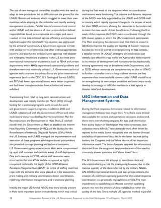 Independent Review of the U.S. Government Response to the Haiti Earthquake • Final Report, March 201112
The use of new managerial hierarchies coupled with the need to
adapt to new procedures led to difficulties on the ground for the
USAID Mission and embassy, which struggled to meet their own
mandates while adapting to the unfamiliar and rapidly evolving
management structures. Parallel lines of command and control
within USAID and the absence of clear protocols that defined
responsibilities based on comparative advantages and assets
resulted in time loss, inhibited service efficiency, and decreased
logistical support for relief staff.This situation was aggravated
by the arrival of numerous U.S. Government agencies in Haiti
with unclear terms of reference, and often without appropriate
country clearance by the embassy. Some agencies with disaster
and emergency healthcare expertise in the U.S. but little prior
international humanitarian experience (such as FEMA and certain
departments within HHS) experienced operational problems and
therefore were not maximally utilized. U.S. Government technical
agencies with a narrow disciplinary focus and prior international
experience (such as the CDC, U.S. Geological Survey (USGS)
and FFP) had fewer operational issues, were better organized,
and had fewer complaints about how activities and events
unfolded.
Transitioning from relief to long-term reconstruction and
development was initially manifest (in March 2010) through
funding for transitional programs such as cash-for-work
and government support programs. In addition, DOS and
USAID collaborated with the Government of Haiti and other
multi-lateral donors to develop the National Action Plan for
Reconstruction and Development in Haiti.The U.S. worked
closely with the Government of Haiti to establish the Interim
Haiti Recovery Commission (IHRC) and the Bureau for the
Resettlement of Internally Displaced Persons (IDPs).While
the U.S. Embassy and USAID managed the implementation and
execution of these programs,Washington-based policymakers
also provided strategic planning and technical assistance.
U.S. Government agency operations in Haiti were compromised
by rapid staff turnover and multiple waves of staff deployment.
One such example is OFDA, whose staff resources were
stretched to the limit.While widely recognized as highly
competent technically, the depth of the OFDA Disaster
Assistance Response Team (DART) in terms of staffing could not
cope with the demands that were placed on it for assessment,
grant making, civil-military coordination, donor coordination,
reporting, information management, and transitional planning.
Initially, the major US-funded NGOs that were already present
in Haiti took important action independently, which was critical
during the first week of the response when no coordination
mechanisms were functioning.The creative and dynamic response
of the NGOs was fully supported by the USAID and OFDA staff
in country, which rapidly approved changes in the scopes of work
for their NGO partners, allowing for resources to be re-directed
to meet the new needs of their beneficiaries. Following the first
week of the response, the NGOs were coordinated through the
UN cluster system, in which the U.S. Government participated.
The Haiti emergency has demonstrated that there is a need in
USAID to improve the quality and rapidity of disaster response
but also to invest in overall strategic planning. In that context,
a detailed review of USAID’s strengths and weaknesses can
identify cost-effective areas within the Agency that best respond
to its mission of development and humanitarian aid.Additionally,
existing agreements may be broadened with Departments, such
as DOD, whose resources are complementary to that of USAID,
to further rationalize costs as long as these services are less
expensive than those available commercially. USAID should focus
on strengthening its own unique expertise and most importantly,
develop its strategy to fulfill the mandate as a lead agency in
disaster relief and development.
USG Information and Data
Management Systems
During the Haiti response, limitations related to information
management followed two major lines. First, there were limited
data available for tactical and operational decisions; and second,
there were overwhelming requests for data and information
from policy leaders in Washington that made systematic data
collection more difficult.These demands were often driven by
reports in the media. Some recognized that the former (limited
availability of operational data) led to the latter because policy
leaders, the Congress, and the White House all had important
information needs.The latter (frequent requests for information)
detracted from the on-ground response because of the need to
constantly answer questions and “chase down” facts.
The U.S. Government did attempt to coordinate data and
information sharing across the interagency; however, due to the
massive quantity of the data collected by the military, NGOs,
UN, USAID, international donors, and even private citizens, the
creation of a common operating picture for the overall response
coordination was practically impossible to achieve.The main
impediment to establishing an effective common operating
picture was not the amount of data available, but rather the
quality of the data. Since multiple U.S. agencies worked in parallel
 