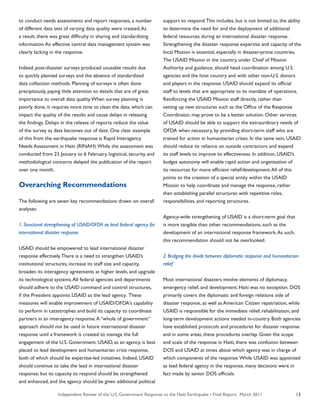 Independent Review of the U.S. Government Response to the Haiti Earthquake • Final Report, March 2011 13
to conduct needs assessments and report responses, a number
of different data sets of varying data quality were created.As
a result, there was great difficulty in sharing and standardizing
information.An effective central data management system was
clearly lacking in the response.
Indeed, post-disaster surveys produced unusable results due
to quickly planned surveys and the absence of standardized
data collection methods. Planning of surveys is often done
precipitously, paying little attention to details that are of great
importance to overall data quality.When survey planning is
poorly done, it requires more time to clean the data, which can
impact the quality of the results and cause delays in releasing
the findings. Delays in the release of reports reduce the value
of the survey as data becomes out of date. One clear example
of this from the earthquake response is Rapid Interagency
Needs Assessment in Haiti (RINAH).While the assessment was
conducted from 23 January to 6 February, logistical, security, and
methodological concerns delayed the publication of the report
over one month.
Overarching Recommendations
The following are seven key recommendations drawn on overall
analyses:
1. Structural strengthening of USAID/OFDA as lead federal agency for
international disaster response
USAID should be empowered to lead international disaster
response effectively.There is a need to strengthen USAID’s
institutional structures, increase its staff size and capacity,
broaden its interagency agreements at higher levels, and upgrade
its technological systems.All federal agencies and departments
should adhere to the USAID command and control structures,
if the President appoints USAID as the lead agency. These
measures will enable improvement of USAID/OFDA’s capability
to perform in catastrophes and build its capacity to coordinate
partners in an interagency response.A “whole of government”
approach should not be used in future international disaster
response until a framework is created to manage the full
engagement of the U.S. Government. USAID, as an agency, is best
placed to lead development and humanitarian crisis response,
both of which should be expertise-led initiatives. Indeed, USAID
should continue to take the lead in international disaster
response, but its capacity to respond should be strengthened
and enhanced, and the agency should be given additional political
support to respond.This includes, but is not limited to, the ability
to determine the need for and the deployment of additional
federal resources during an international disaster response.
Strengthening the disaster response expertise and capacity of the
local Mission is essential, especially in disaster-prone countries.
The USAID Mission in the country, under Chief of Mission
Authority and guidance, should head coordination among U.S.
agencies and the host country and with other non-U.S. donors
and players in the response. USAID should expand its official
staff to levels that are appropriate to its mandate of operations.
Reinforcing the USAID Mission staff directly, rather than
setting up new structures such as the Office of the Response
Coordinator, may prove to be a better solution. Other services
of USAID should be able to support the extraordinary needs of
OFDA when necessary, by providing short-term staff who are
trained for action in humanitarian crises. In the same vein, USAID
should reduce its reliance on outside contractors and expand
its staff levels to improve its effectiveness. In addition, USAID’s
budget autonomy will enable rapid action and organization of
its resources for more efficient relief/development.All of this
points to the creation of a special entity within the USAID
Mission to help coordinate and manage the response, rather
than establishing parallel structures with repetitive roles,
responsibilities, and reporting structures.
Agency-wide strengthening of USAID is a short-term goal that
is more tangible than other recommendations, such as the
development of an international response framework.As such,
this recommendation should not be overlooked.
2. Bridging the divide between diplomatic response and humanitarian
relief
Most international disasters involve elements of diplomacy,
emergency relief, and development; Haiti was no exception. DOS
primarily covers the diplomatic and foreign relations side of
disaster response, as well as American Citizen repatriation, while
USAID is responsible for the immediate relief, rehabilitation, and
long-term development actions needed in-country. Both agencies
have established protocols and procedures for disaster response
and in some areas, these procedures overlap. Given the scope
and scale of the response in Haiti, there was confusion between
DOS and USAID at times about which agency was in charge of
which components of the response.While USAID was appointed
as lead federal agency in the response, many decisions were in
fact made by senior DOS officials.
 