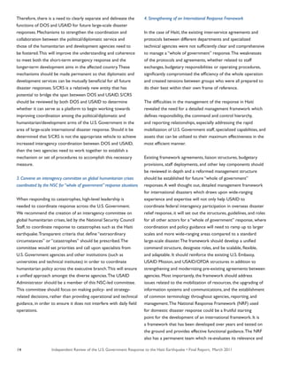 Independent Review of the U.S. Government Response to the Haiti Earthquake • Final Report, March 201114
Therefore, there is a need to clearly separate and delineate the
functions of DOS and USAID for future large-scale disaster
responses. Mechanisms to strengthen the coordination and
collaboration between the political/diplomatic service and
those of the humanitarian and development agencies need to
be fostered.This will improve the understanding and coherence
to meet both the short-term emergency response and the
longer-term development aims in the affected country.These
mechanisms should be made permanent so that diplomatic and
development services can be mutually beneficial for all future
disaster responses. S/CRS is a relatively new entity that has
potential to bridge the span between DOS and USAID. S/CRS
should be reviewed by both DOS and USAID to determine
whether it can serve as a platform to begin working towards
improving coordination among the political/diplomatic and
humanitarian/development arms of the U.S. Government in the
area of large-scale international disaster response. Should it be
determined that S/CRS is not the appropriate vehicle to achieve
increased interagency coordination between DOS and USAID,
then the two agencies need to work together to establish a
mechanism or set of procedures to accomplish this necessary
measure.
3. Convene an interagency committee on global humanitarian crises
coordinated by the NSC for “whole of government” response situations
When responding to catastrophes, high-level leadership is
needed to coordinate response across the U.S. Government.
We recommend the creation of an interagency committee on
global humanitarian crises, led by the National Security Council
Staff, to coordinate response to catastrophes such as the Haiti
earthquake.Transparent criteria that define “extraordinary
circumstances” or “catastrophes” should be prescribed.The
committee would set priorities and call upon specialists from
U.S. Government agencies and other institutions (such as
universities and technical institutes) in order to coordinate
humanitarian policy across the executive branch.This will ensure
a unified approach amongst the diverse agencies.The USAID
Administrator should be a member of this NSC-led committee.
This committee should focus on making policy- and strategy-
related decisions, rather than providing operational and technical
guidance, in order to ensure it does not interfere with daily field
operations.
4. Strengthening of an International Response Framework
In the case of Haiti, the existing inter-service agreements and
protocols between different departments and specialized
technical agencies were not sufficiently clear and comprehensive
to manage a “whole of government” response.The weaknesses
of the protocols and agreements, whether related to staff
exchanges, budgetary responsibilities or operating procedures,
significantly compromised the efficiency of the whole operation
and created tensions between groups who were all prepared to
do their best within their own frame of reference.
The difficulties in the management of the response in Haiti
revealed the need for a detailed management framework which
defines responsibility, the command and control hierarchy,
and reporting relationships, especially addressing the rapid
mobilization of U.S. Government staff, specialized capabilities, and
assets that can be utilized to their maximum effectiveness in the
most efficient manner.
Existing framework agreements, liaison structures, budgetary
provisions, staff deployments, and other key components should
be reviewed in depth and a reformed management structure
should be established for future “whole of government”
responses.A well thought out, detailed management framework
for international disasters which draws upon wide-ranging
experience and expertise will not only help USAID to
coordinate federal interagency participation in overseas disaster
relief response, it will set out the structures, guidelines, and roles
for all other actors for a “whole of government” response, where
coordination and policy guidance will need to ramp up to larger
scales and more wide-ranging areas compared to a standard
large-scale disaster.The framework should develop a unified
command structure, designate roles, and be scalable, flexible,
and adaptable. It should reinforce the existing U.S. Embassy,
USAID Mission, and USAID/OFDA structures in addition to
strengthening and modernizing pre-existing agreements between
agencies. Most importantly, the framework should address
issues related to the mobilization of resources, the upgrading of
information systems and communications, and the establishment
of common terminology throughout agencies, reporting, and
management.The National Response Framework (NRF) used
for domestic disaster response could be a fruitful starting
point for the development of an international framework. It is
a framework that has been developed over years and tested on
the ground and provides effective functional guidance.The NRF
also has a permanent team which re-evaluates its relevance and
 