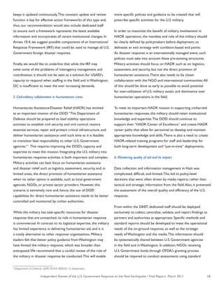 Independent Review of the U.S. Government Response to the Haiti Earthquake • Final Report, March 2011 15
keeps it updated continuously.This constant update and review
function is key for effective action frameworks of this type and,
thus, our recommendation would also include dedicated staff
to ensure such a framework represents the latest available
information and incorporates all recent institutional changes. In
Annex 10.4, we suggest possible components of an International
Response Framework (IRF) that could be used to manage all U.S.
Government foreign disaster response.
Finally, we would like to underline that while the IRF may
solve some of the problems of interagency management and
coordination, it should not be seen as a solution for USAID’s
capacity to respond when staffing in the field and in Washington,
DC is insufficient to meet the ever increasing demands.
5. Civil-military collaboration in humanitarian crises
Humanitarian Assistance/Disaster Relief (HADR) has evolved
as an important mission of the DOD.“The Department of
Defense should be prepared to lead stability operations
activities to establish civil security and civil control, restore
essential services, repair and protect critical infrastructure, and
deliver humanitarian assistance until such time as it is feasible
to transition lead responsibility to other U.S. Government
agencies.”1
This requires improving the DOD’s capacity and
expertise to meet this mission. Integrating the U.S. military into
humanitarian response activities is both important and complex.
Military activities can best focus on humanitarian assistance
and disaster relief such as logistics, assessment, security, and, in
limited areas, the direct provision of humanitarian assistance
when no other option is available, such as local government
agencies, NGOs, or private sector providers. However, this
scenario is extremely rare and, hence, the use of DOD
capabilities for direct humanitarian assistance needs to be better
controlled and monitored by civilian authorities.
While the military has task-specific resources for disaster
response that are unmatched, its role in humanitarian response
is controversial. In contrast to its logistical expertise, the military
has limited experience in delivering humanitarian aid, and it is
a costly alternative to other response organizations. Military
leaders felt that better policy guidance from Washington may
have limited the military response, which was broader than
anticipated.We recommend that a careful review of the role of
the military in disaster response be conducted.This will enable
more specific policies and guidance to be created that will
prescribe specific activities for the U.S. military.
In order to maximize the benefit of military involvement in
HADR operations, the mandate and role of the military should
be clearly defined by policymakers before deployment, to
delineate an exit strategy with condition-based end points.
As disaster response is an internationally managed event, such
policies must take into account these pre-existing structures.
Military activities should focus on HADR such as on logistics,
assessment, and security, but not the direct provision of
humanitarian assistance.There also needs to be closer
collaboration with the NGO and international communities.All
of this should be done as early as possible to avoid potential
for over-utilization of U.S. military assets and dominance over
humanitarian operations in the field.
To meet its important HADR mission in supporting civilian-led
humanitarian responses, the military should retain institutional
knowledge and expertise.The DOD should continue to
support their “HADR Center of Excellence” and create HADR
career paths that allow for personnel to develop and maintain
appropriate knowledge and skills.There is also a need to create
HADR-related training programs for staff and leadership for
both long-term development and “just-in-time” deployments.
6. Monitoring quality of aid and its impact
Data collection and information management in Haiti was
complicated, difficult, and limited.This led to policy-level
decisions that were often driven by media reports rather than
tactical and strategic information from the field.Also, it prevented
the assessment of the overall quality and efficiency of the U.S.
response.
From within the DART, dedicated staff should be deployed
exclusively to collect, centralize, validate, and report findings to
partners and authorities as appropriate. Specific methods and
standard reports should be developed to meet the operational
needs of the on-ground response, as well as the strategic
needs of Washington and the media.This information should
be systematically shared between U.S. Government agencies
in the field and in Washington. In addition, NGOs receiving
U.S. Government funds through OFDA’s granting process
should be required to conduct assessments using standard
1
Department of Defense. 2009. DODI 3000.05. 16 September.
 