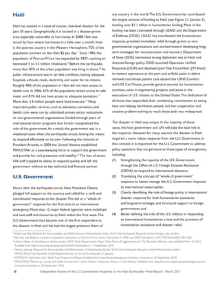 Independent Review of the U.S. Government Response to the Haiti Earthquake • Final Report, March 201118
Haiti
Haiti has existed in a state of chronic, low-level disaster for the
past 30 years. Geographically, it is located in a disaster-prone
area, especially vulnerable to hurricanes. In 2008, Haiti was
struck by four severe hurricanes in a little over a month. Haiti
is the poorest country in the Western Hemisphere; 75% of the
population survives on less than $2 per day.7
Since 1982, the
population of Port-au-Prince has expanded by 42%8
, reaching an
estimated 3 to 3.5 million inhabitants.9
Before the earthquake,
more than 85% of the urban population was living in slums.10
Its
public infrastructure was in terrible condition, lacking adequate
hospitals, schools, roads, electricity, and water for its citizens.
Roughly 40% of the population in Haiti did not have access to
health care. In 2006, 42% of the population lacked access to safe
water and 81% did not have access to adequate sanitation.11
More than 2.4 million people were food-insecure.12
Many
important public services, such as education, sanitation, and
health care, were run by subsidized private sector institutions
or non-governmental organizations, funded through years of
international donor programs that further marginalized the
role of the government.As a result, the government was in a
weakened state when the earthquake struck, lacking the means
to respond effectively on its own. Following the removal of
President Aristide, in 2004 the United Nations established
MINUSTAH as a peacekeeping force to support the government
and provide for civil protection and stability.13
The loss of senior
UN staff crippled its ability to respond quickly and left the
government without its key technical and financial partner.
U.S. Government
Hours after the earthquake struck Haiti, President Obama
pledged full support to the country and called for a swift and
coordinated response to the disaster.This led to a “whole of
government” response for the first time in an international
emergency. More than 12 major federal agencies were mobilized
and sent staff and resources to Haiti within the first week.The
U.S. Government thus became one of the first responders to
the disaster in Haiti and has had the largest presence there of
any country in the world.The U.S. Government has contributed
the largest amount of funding to Haiti (see Figure 21, Section 7),
totaling over $1.1 billion in humanitarian funding. Most of the
funding has been channeled through USAID and the Department
of Defense (DOD). USAID has coordinated the humanitarian
response, provided immediate relief through grants to non-
governmental organizations and worked toward developing long-
term strategies for reconstruction and recovery. Department
of State (DOS) maintained strong diplomatic ties to Haiti and
directed foreign policy. DOD launched Operation Unified
Response (OUR) and deployed Joint Task Force-Haiti (JTF-Haiti)
to restore operations at the port and airfield, assist in debris
removal, coordinate patient care aboard the USNS Comfort
and USS CarlVinson, provide general security for humanitarian
activities, assist in engineering projects, and assist in the
evacuation of U.S. citizens to the United States.The dedication of
all those that responded, their unrelenting commitment to saving
lives and helping the Haitian people, and the cooperation and
creative problem-solving to reach these ends was widespread.
The disaster in Haiti was unique. In the majority of these
cases, the host government and UN will take the lead role in
the response. However, for many reasons, the disaster in Haiti
required a more robust response from the U.S. Government. In
that context, it is important for the U.S. Government to address
policy questions that are germane to these types of emergencies,
including:
(1)	 Strengthening the capacity of the U.S. Government,
	 through the Office of U.S. Foreign Disaster Assistance
	 (OFDA), to respond to international disasters;
(2)	 Translating the concept of “whole of government”
	 response to better manage the U.S. Government response
	 to international catastrophes;
(3)	 Clearly identifying the role of foreign policy in international
	 disaster response for both humanitarian assistance
	 and long-term strategic and structural support to foreign
	 governments; and
(4)	 Better defining the role of the U.S. military in responding
	 to international humanitarian crises and the provision of
	 humanitarian assistance and disaster relief.
7
Active Learning Network for Accountability and Performance in Humanitarian Action. 2010. Haiti Earthquake Response: Context Analysis. July. London.
8
We have calculated an increase in population size based on Port-au-Prince census information in 1982 and 2009. Calculation: (1,551,792/3,664,620)*100=42%
9
Institut Haïtien de Statistique et d’Informatique. 2010.“Haiti: Departments, Major Cities,Towns & Agglomerations.” City Population Website. Last modified March 15, 2010.
Available from: http://www.citypopulation.de/Haiti.html.Accessed on 15 September 2010.
10
Active Learning Network for Accountability and Performance in Humanitarian Action. 2010. Haiti Earthquake Response: Context Analysis. July. London.
11
PAHO. 2010. Haiti: Population Health Assessment prior to the 2010 earthquake. 21 January.
12
WFP. 2010.“Haiti Overview.” World Food Programme Website.Available from: http://www.wfp.org/countries/haiti.Accessed on 20 September 2010.
13
MINUSTAH.“Restoring a secure and stable environment.” United Nations Stabilization Mission in Haiti Website. Available from: http://www.un.org/en/peacekeeping/missions/
minustah/.Accessed on 20 September 2010.
 