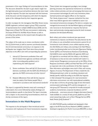 Independent Review of the U.S. Government Response to the Haiti Earthquake • Final Report, March 2011 21
presentation of the major findings and recommendations to date.
The discussion allowed for the team to gain clearer insight into
the high-level policy issues and political decisions that were made
during the response.The team was impressed with the frankness
of the discussion and the transparency with which the deputies
spoke of the challenges faced by their respective agencies.
In order to prepare for the interagency Haiti After Action review,
USAID organized a technical support group (TSG) comprised
of representatives from multiple USAID bureaus, DOD, and the
Department of State.The TSG was instrumental in elaborating
the Scope of Work for the After Action Review as well as
providing clear guidance to the research team throughout the
process of the review.
The subject of the study was to review coordination within
the U.S. Government, as well as examine coordination between
the U.S. and international community, in its response to the
earthquake near Léogâne, Haiti.There were three principal
objectives to this effort, each with corresponding key questions:
	 1.	 Internal U.S. Government coordination: How well
		 did U.S. Government agencies coordinate with each
		 other in providing policy guidance and in
		 implementing the relief response?
	 2.	 Partner coordination: How well did U.S. Government
		 elements coordinate with the GOH, the UN family of
		 agencies, the NGO community, and other donors?
	 3.	 Response effectiveness: How well did the response
		 meet the needs of the Haitian people? Was it
		 conducted in accordance with international standards?
The report is organized by thematic areas, each consisting of
a description of an action followed by analysis (findings) and
recommendations specific to that theme.The report concludes
with a chapter on the overarching recommendations, which are
the key conclusions of the report.
Innovations in the Haiti Response
The response to the earthquake in Haiti introduced several
innovations with implications for future humanitarian responses.
These include new management paradigms, new strategic
planning processes, new operational mechanisms to coordinate
civilian-military activities, and new and emerging information and
communication technologies.As with most innovations, these
had both positive and negative effects on the response.
The “whole of government” response marked the first time
when many federal agencies were mobilized to assist in an
international humanitarian emergency.This led to a complex new
managerial environment for the lead federal agency and brought
new resources to the humanitarian response that had not
been used previously, creating opportunities for both increased
assistance and decreased efficiency.
Both military and civilians introduced new operational
mechanisms to improve coordination.The early decision by the
U.S. military to use unclassified communications systems for all
humanitarian action allowed a more unified response among
the UN, NGOs, and military units working in the field. Military-
civilian coordinating bodies such as the Joint Operations Tasking
Center (JOTC) and Humanitarian Assistance Coordinating
Cell (HACC) were used by NGOs, UN agencies, GOH, and
U.S. agencies to coordinate with the military in the delivery
of assistance so that services were matched with needs in a
timely manner. Management structures such as the Office of the
Response Coordinator (ORC) and Haiti Task Team (HTT) served
an important role in the coordination of the Haiti response.
New information technologies were tried in Haiti, with varying
degrees of success.The Department of State created the site
Wehaveweneed.org in order to coordinate donations and
identify specific needs.According to the DOS, the response
in Haiti witnessed “the emergence of a new humanitarian
information environment: one with unprecedented availability
of raw data in all forms, the growing usage of new information
communication technology (ICT), and the emergence of … a
new group (ICTVolunteers) comprised of virtually-connected
academics, humanitarians, corporate foundations and ICT
professionals… enormous amounts of digital information [were]
made available on a variety of web portals, platforms, and new
social networking media, such as Short Message Service (SMS)
feeds,Twitter, [and] Facebook.”16
U.S. SOUTHCOM quickly mobilized and developed a Haiti
page on the All Partners Access Network (APAN), a platform
developed originally by U.S. Pacific Command (PACOM) to share
16
US Department of State Humanitarian Information Unit. 2010.“Haiti Earthquake: Breaking New Ground in the Humanitarian Information Landscape” White Paper. July.
 
