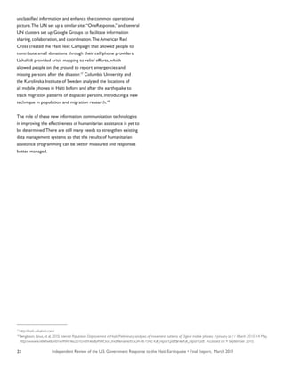 Independent Review of the U.S. Government Response to the Haiti Earthquake • Final Report, March 201122
unclassified information and enhance the common operational
picture.The UN set up a similar site,“OneResponse,” and several
UN clusters set up Google Groups to facilitate information
sharing, collaboration, and coordination.The American Red
Cross created the Haiti Text Campaign that allowed people to
contribute small donations through their cell phone providers.
Ushahidi provided crisis mapping to relief efforts, which
allowed people on the ground to report emergencies and
missing persons after the disaster.17
Columbia University and
the Karolinska Institute of Sweden analyzed the locations of
all mobile phones in Haiti before and after the earthquake to
track migration patterns of displaced persons, introducing a new
technique in population and migration research.18
The role of these new information communication technologies
in improving the effectiveness of humanitarian assistance is yet to
be determined.There are still many needs to strengthen existing
data management systems so that the results of humanitarian
assistance programming can be better measured and responses
better managed.
17
http://haiti.ushahidi.com/
18
Bengtsson, Linus, et al. 2010. Internal Population Displacement in Haiti: Preliminary analyses of movement patterns of Digicel mobile phones: 1 January to 11 March 2010. 14 May.
http://wwww.reliefweb.int/rw/RWFiles2010.nsf/FilesByRWDocUnidFilename/EGUA-85TS4Z-full_report.pdf/$File/full_report.pdf. Accessed on 9 September 2010.
 