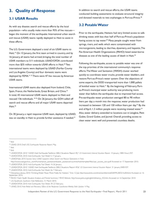 Independent Review of the U.S. Government Response to the Haiti Earthquake • Final Report, March 2011 23
3.	 Quality of Response
3.1 USAR Results
As with any disaster, search and rescue efforts by the local
population—who usually make more than 95% of live rescues—
began the moment of the earthquake. International urban search
and rescue (USAR) teams rapidly deployed to Haiti to assist in
these efforts.
The U.S. Government deployed a total of six USAR teams to
Haiti.19
On 13 January, the first team arrived in country, and by
16 January, all teams had arrived, bringing the total number of
USAR members to 511 individuals. USAID/OFDA contributed
more than $35 million towards USAR efforts in Haiti.20
Two
international teams were deployed by USAID (Fairfax County
and Los Angeles County) and four domestic teams were
deployed by FEMA.21 22
There were 47 live rescues by American
USAR teams.
International USAR teams also deployed from Iceland, Chile,
Spain, France, the Netherlands, Great Britain, and China.23
In total, 43 international USAR teams deployed to Haiti and
rescued 136 individuals. 24 25
On 26 January, the GOH called off
search and rescue efforts and all major USAR teams departed
Haiti.26
On 30 January, a rapid response USAR team, deployed by USAID,
was on standby in Haiti to provide further assistance if needed.27
In addition to search and rescue efforts, the USAR teams
conducted building assessments to evaluate structural integrity
and donated materials to two orphanages in Port-au-Prince.28
3.2 PotableWater
Prior to the earthquake, Haitians had very limited access to safe
drinking water, with less than half of Port-au-Prince’s population
having access to tap water.29
Many people sought water from
springs, rivers, and wells which were contaminated with
microorganisms, leading to diarrhea, dysentery, and hepatitis.The
Pan American Health Organizations (PAHO) listed water-borne
diseases as one of the leading causes of death in Haiti.30
Following the earthquake, access to potable water was one of
the top priorities of the international community’s response
efforts.The Water and Sanitation (WASH) cluster worked
quickly to coordinate water trucks, provide water bladders, and
restore Port-au-Prince’s water system. Over the objections of
some experts, the DOD transported more than 1,000 pallets
of bottled water to Haiti.31
By the beginning of February, Port-
au-Prince’s municipal water authority was producing more
water than before the earthquake due to improved fuel access.
Pre-earthquake water production averaged 80 to 90 million
liters per day; a month into the response, water production had
increased to between 120 and 150 million liters per day.32
By the
end of April, 1.3 million people were receiving treated water.33
Also, water delivery extended to locations out in Léogâne, Petit
Goâve, Grand Goâve, and Jacmel. Overall, providing access to
clean water went well and prevented countless deaths.
19
Ibid.
20
USAID. 2010. Draft USG Earthquake Response Report. May.
21
Ibid.
22
Ibid.
23
USAID/OFDA. 2010.“USAID Haiti EarthquakeTaskforce (SBU) Situations Report #2.” US Government Internal Situation Report. 14 January, 1800 Hours EST.
24
USAID/OFDA. 2010. Haiti-Earthquake. Fact Sheet: 5; 17 January.
25
USAID/Haiti. 2010. Success Story: USAID Supports Urban Search and Rescue Operations in Haiti.
http://www.usaid.gov/our_work/humanitarian_assistance/disaster_assistance/countries/haiti/template/files/usar_success_story.pdf.Accessed on 15 September 2010.
26
USAID/OFDA. 2010. Haiti-Earthquake. Fact Sheet: 14; 26 January.
27
USAID/OFDA. 2010.“USAID Haiti EarthquakeTaskforce (SBU) Situations Report #36.” US Government Internal Situation Report. 31 January. 0400 EST.
28
USAID/OFDA. 2010. Haiti-Earthquake. Fact Sheet: 26; 7 February.
29
Desvarieux, Jessica. 2010.“Drinking Water Flows More Freely for Haitians.” Time. 12 July. http://www.time.com/time/world/article/0,8599,2003216,00.html.Accessed on 16
September 2010.
30
PAHO.“Haiti: Health Situation Analysis andTrends Summary.” PAHO Website. http://www.paho.org/english/dd/ais/cp_332.htm.Accessed on 16 September 2010.
31
U.S. Southcom. Southcom Haiti Reflections. 31 March 2010.
32
USAID/OFDA. 2010. Haiti Earthquake: Fact Sheet: 39; 23 February.
33
USAID. 2010. Haiti Relief and Recovery: Office of the Response Coordinator Weekly Slide Update. 4 May.
 