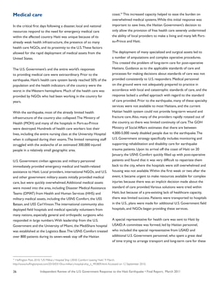 Independent Review of the U.S. Government Response to the Haiti Earthquake • Final Report, March 201126
Medical care
In the critical first days following a disaster, local and national
resources respond to the need for emergency medical care
within the affected country. Haiti was unique because of its
already weak health infrastructure, the presence of so many
health care NGOs, and its proximity to the U.S.These factors
allowed for the rapid deployment of medical assets from the
United States.
The U.S. Government’s and the entire world’s responses
to providing medical care were extraordinary. Prior to the
earthquake, Haiti’s health care system barely reached 50% of the
population and the health indicators of the country were the
worst in the Western hemisphere. Much of the health care was
provided by NGOs who had been working in the country for
years.
With the earthquake, most of the already limited health
infrastructure of the country also collapsed.The Ministry of
Health (MOH) and many of the hospitals in Port-au-Prince
were destroyed. Hundreds of health care workers lost their
lives, including the entire nursing class at the University Hospital
when it collapsed during their exams.The limited remaining staff
struggled with the avalanche of an estimated 300,000 injured
people in a relatively small geographic area.
U.S. Government civilian agencies and military personnel
immediately provided emergency medical and health-related
assistance to Haiti. Local providers, international NGOs, and U.S.
and other government military assets initially provided medical
care, but were quickly overwhelmed.Additional medical assets
were moved into the area, including Disaster Medical Assistance
Teams (DMAT) from Health and Human Services (HHS) and
military medical assets, including the USNS Comfort, the USS
Bataan, and USS CarlVinson.The international community also
deployed field hospitals and medical specialty volunteers from
many nations, especially general and orthopedic surgeons who
responded in large numbers.With leadership from the U.S.
Government and the University of Miami, the MediShare hospital
was established at the Logistics Base.The USNS Comfort treated
over 800 patients during its seven-week stay off the Haitian
coast.41
This increased capacity helped to ease the burden on
overwhelmed medical systems.While this initial response was
important to save lives, the Haitian Government’s decision to
only allow the provision of free health care severely undermined
the ability of local providers to make a living and many left Port-
au-Prince and Haiti.
The deployment of many specialized and surgical assets led to
a number of amputations and complex operative procedures.
This created the problem of long-term care for post-operative
Haitians. Guidance as to the applicable standards of care and
processes for making decisions about standards of care was not
provided consistently to U.S. responders. Medical personnel
on the ground were not adequately prepared to practice in
accordance with local and catastrophic standards of care, and the
response lacked a unified approach with regard to the standard
of care provided. Prior to the earthquake, many of these specialty
services were not available to most Haitians, and the current
Haitian health system could not provide long-term wound and
fracture care.Also, many of the providers rapidly rotated out of
the country, so there was limited continuity of care.The GOH
Ministry of Social Affairs estimates that there are between
4,000-5,000 newly disabled people due to the earthquake.The
U.S. Government strategy specifically includes monitoring and
supporting rehabilitation and disability care for earthquake
trauma patients. Upon its arrival off the coast of Haiti on 20
January, the USNS Comfort quickly filled up with post-operative
patients and found that it was very difficult to repatriate them
back to the city, where the hospitals were still overwhelmed and
housing was not available.Within the first week or two after the
event, it became urgent to make resources available for complex
injuries because there was an implicit decision made about the
standard of care provided.Various solutions were tried within
Haiti, but because of a pre-existing lack of healthcare capacity,
there was limited success. Patients were transported to hospitals
in the U.S., plans were made for additional U.S. Government field
hospitals, and NGOs began providing these services.
A special representative for health care was sent to Haiti by
USAID.A committee was formed, led by Haitian personnel,
who included the special representative from USAID and
additional U.S. Government personnel, who spent a great deal
of time trying to arrange transport and long-term care for these
41
Huffington Post. 2010.“US Military Hospital Ship USNS Comfort Leaving Haiti.” 9 March.
http://www.huffingtonpost.com/2010/03/10/us-military-hospital-ship_n_492809.html.Accessed on 12 September 2010.
 
