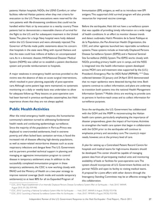Independent Review of the U.S. Government Response to the Haiti Earthquake • Final Report, March 2011 27
patients. Haitian hospitals, NGOs, the USNS Comfort, or other
facilities referred Haitian patients when they met criteria for
evacuation to the U.S.These evacuations were reserved for the
rare patients with life-threatening conditions that could not be
handled within Haiti or by evacuation to a nearby country.These
patients had to demonstrate a reasonable chance of survival for
the flight to the U.S. and for subsequent treatment in the United
States.The plans for a large Navy hospital were hotly debated
within the U.S. Government and were ultimately rejected.The
Governor of Florida made public statements about his concern
that hospitals in the state were filling with injured Haitians and
that the state could lose millions of dollars on uncompensated
care.As in a domestic disaster, HHS/National Disaster Medical
System (NDMS) was called on to establish a patient distribution
system and provide reimbursement to hospitals.
A major weakness in emergency health services provided to the
victims was the absence of data on acute surgical interventions,
which resulted in poor planning, especially of post-operative
care.Although some patient logs were maintained, no systematic
monitoring on a daily or weekly basis was undertaken to allow
for adequate follow-up. Many lessons on post-operative care
had been learned in previous earthquake catastrophes, but Haiti
experience shows that they are not always applied.
Public Health Activities
After the initial emergency health response, the humanitarian
community’s attention turned to addressing fundamental
health needs and conducting epidemiologic surveillance.
Since the majority of the population in Port-au-Prince was
displaced to overcrowded settlements, lived in extreme
poverty, and often lacked basic sanitation services, it faced the
increased risk of diseases affecting high-density populations,
as well as water-related vector-borne diseases such as acute
respiratory infections and dengue fever.The U.S. Government
and its partners provided technical support in planning and
managing an aggressive immunization program to control
disease in temporary settlement areas. In addition to the
successfully completed immunization program in these
temporary settlements, the CDC is now working closely with
PAHO and the Ministry of Health on a two-year strategy to
improve national coverage (both inside and outside temporary
settlements) to at least 80% for all six Expanded Program of
Immunization (EPI) antigens, as well as to introduce new EPI
antigens.This supported child survival program will also provide
resources for improved vaccine coverage.
Before the earthquake, Haiti did not have a surveillance system
that was capable of providing timely information on a wide range
of health conditions. In an effort to monitor disease trends
and detect outbreaks, Haiti’s Ministère de la Santé Publique et
de la Population, the Pan-American Health Organization, the
CDC, and other agencies launched two reportable surveillance
systems.These systems include an Internally Displaced Persons
Disease Surveillance System (IDPSS) and a National Sentinel
Site Surveillance (NSSS) System.The IDPSS works closely with
NGOs providing primary health care in camps, and the NSSS
is integrated into the health information system developed
across MOH care and treatment sites supported by the (U.S.)
President’s Emergency Plan for AIDS Relief (PEPFAR). 42 43
Data
collected between 25 January and 24 April 2010 demonstrated
that no major epidemics were detected during that time. Both
systems continue to collect information, and plans are underway
to transition both systems into the national Health Management
Information System.44
Mobile clinics are working to provide care
to persons in hard-to-reach areas and to collect information for
surveillance purposes.
Since the earthquake, the U.S. Government has collaborated
with the GOH and the MSPP in reconstructing the Haitian
health care system, particularly emphasizing the importance of
disaster preparedness, given the impact of hurricanes.Activities
to strengthen the health care system that began in collaboration
with the GOH prior to the earthquake will continue to
emphasize primary and secondary care.The country’s major
needs, however, are at the primary level of care.
A plan for setting up a Centralized Patient Record Centre for
hospitals and medical teams for high-trauma disasters should
be developed.This center should be capable of managing
patient data from all participating medical units and monitoring
availability of beds or facilities for post-operative care.The
system should incorporate all U.S. Government facilities and its
partner NGOs and open its facility to visiting medical teams.
A proposal for a joint effort with other donors through the
Interagency Standing Committee may be an effective strategy for
this collaboration.
42
CDC. 2010.“Rapid Establishment of an Internally Displaced Persons Disease Surveillance System After an Earthquake -- Haiti, 2010.” MMWR.
August 2010. 59 (30); 939-940.
43
CDC. 2010.“Launching a National Surveillance System After An Earthquake - - - Haiti, 2010”. MMWR. 6 August. 59(30); 933-938.
44
CDC. 2010.“Launching a National Surveillance System After An Earthquake - - - Haiti, 2010”. MMWR. 6 August. 59(30); 933-938.
 