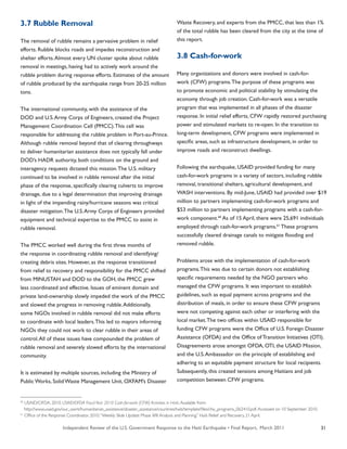 Independent Review of the U.S. Government Response to the Haiti Earthquake • Final Report, March 2011 31
3.7 Rubble Removal
The removal of rubble remains a pervasive problem in relief
efforts. Rubble blocks roads and impedes reconstruction and
shelter efforts.Almost every UN cluster spoke about rubble
removal in meetings, having had to actively work around the
rubble problem during response efforts. Estimates of the amount
of rubble produced by the earthquake range from 20-25 million
tons.
The international community, with the assistance of the
DOD and U.S.Army Corps of Engineers, created the Project
Management Coordination Cell (PMCC).This cell was
responsible for addressing the rubble problem in Port-au-Prince.
Although rubble removal beyond that of clearing throughways
to deliver humanitarian assistance does not typically fall under
DOD’s HADR authority, both conditions on the ground and
interagency requests dictated this mission.The U.S. military
continued to be involved in rubble removal after the initial
phase of the response, specifically clearing culverts to improve
drainage, due to a legal determination that improving drainage
in light of the impending rainy/hurricane seasons was critical
disaster mitigation.The U.S.Army Corps of Engineers provided
equipment and technical expertise to the PMCC to assist in
rubble removal.
The PMCC worked well during the first three months of
the response in coordinating rubble removal and identifying/
creating debris sites. However, as the response transitioned
from relief to recovery and responsibility for the PMCC shifted
from MINUSTAH and DOD to the GOH, the PMCC grew
less coordinated and effective. Issues of eminent domain and
private land-ownership slowly impeded the work of the PMCC
and slowed the progress in removing rubble.Additionally,
some NGOs involved in rubble removal did not make efforts
to coordinate with local leaders.This led to mayors informing
NGOs they could not work to clear rubble in their areas of
control.All of these issues have compounded the problem of
rubble removal and severely slowed efforts by the international
community.
It is estimated by multiple sources, including the Ministry of
Public Works, Solid Waste Management Unit, OXFAM’s Disaster
Waste Recovery, and experts from the PMCC, that less than 1%
of the total rubble has been cleared from the city at the time of
this report.
3.8 Cash-for-work
Many organizations and donors were involved in cash-for-
work (CFW) programs.The purpose of these programs was
to promote economic and political stability by stimulating the
economy through job creation. Cash-for-work was a versatile
program that was implemented in all phases of the disaster
response. In initial relief efforts, CFW rapidly restored purchasing
power and stimulated markets to re-open. In the transition to
long-term development, CFW programs were implemented in
specific areas, such as infrastructure development, in order to
improve roads and reconstruct dwellings.
Following the earthquake, USAID provided funding for many
cash-for-work programs in a variety of sectors, including rubble
removal, transitional shelters, agricultural development, and
WASH interventions. By mid-June, USAID had provided over $19
million to partners implementing cash-for-work programs and
$53 million to partners implementing programs with a cash-for-
work component.60
As of 15 April, there were 25,691 individuals
employed through cash-for-work programs.61
These programs
successfully cleared drainage canals to mitigate flooding and
removed rubble.
Problems arose with the implementation of cash-for-work
programs.This was due to certain donors not establishing
specific requirements needed by the NGO partners who
managed the CFW programs. It was important to establish
guidelines, such as equal payment across programs and the
distribution of meals, in order to ensure these CFW programs
were not competing against each other or interfering with the
local market.The two offices within USAID responsible for
funding CFW programs were the Office of U.S. Foreign Disaster
Assistance (OFDA) and the Office of Transition Initiatives (OTI).
Disagreements arose amongst OFDA, OTI, the USAID Mission,
and the U.S.Ambassador on the principle of establishing and
adhering to an equitable payment structure for local recipients.
Subsequently, this created tensions among Haitians and job
competition between CFW programs.
60
USAID/OFDA. 2010. USAID/OFDA FiscalYear 2010 Cash-for-work (CFW) Activities in Haiti.Available from:
http://www.usaid.gov/our_work/humanitarian_assistance/disaster_assistance/countries/haiti/template/files/cfw_programs_062410.pdf.Accessed on 10 September 2010.
61
Office of the Response Coordinator. 2010.“Weekly Slide Update: Phase II/III Analysis and Planning.” Haiti Relief and Recovery. 21 April.
 