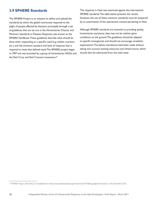 Independent Review of the U.S. Government Response to the Haiti Earthquake • Final Report, March 201132
3.9 SPHERE Standards
The SPHERE Project is an initiative to define and uphold the
standards by which the global community responds to the
plight of people affected by disasters, principally through a set
of guidelines that are set out in the Humanitarian Charter and
Minimum Standards in Disaster Response, also known as the
SPHERE Handbook.These guidelines describe what should be
done when responding to a specific need (e.g. shelter, nutrition,
etc.) and the minimum standard and level of response that is
required to meet that defined need.The SPHERE project began
in 1997 and was launched by a group of humanitarian NGOs and
the Red Cross and Red Crescent movement.62
The response in Haiti was examined against the international
SPHERE standards.The table below presents the results.
However, the use of these minimum standards must be tempered
by an examination of the operational context pertaining to Haiti.
Although SPHERE standards are essential to providing quality
humanitarian assistance, they may not be realistic given
conditions on the ground.The guidelines should be adapted
to specific emergencies and should not encourage unrealistic
expectations.The below calculations have been made without
taking into account existing resources and infrastructure, which
should then be subtracted from the total need.
62
SPHERE Project. 2010. About Us.Available from: http://www.sphereproject.org/content/view/91/58/lang,english/.Accessed on 30 December 2010.
 