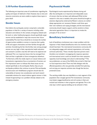 Independent Review of the U.S. Government Response to the Haiti Earthquake • Final Report, March 201134
3.10 Further Examinations
The following are important areas of consideration regarding the
quality and impact of relief aid in Haiti. However, due to time and
resource constraints, we were unable to explore these topics in
great detail.
Gender Issues
Even before the earthquake, women comprised a vulnerable
population in Haiti for a variety of reasons, including under-
education and violence. In this context, emergency-related cash-
for-work or other livelihood programs should specifically target
women and be established in ways that ensures their future
sustainability.The main focus should be to increase the number
of opportunities available to women to improve their quality
of life and support themselves and their families through safe
activities. Considering the fact that fertility rates among younger
women are very high in Haiti, reproductive health education
and outreach is another area that will need to be explored and
addressed.This is an important lesson that has emerged from
Haiti and that is applicable to future emergencies elsewhere.
Furthermore, while the media reports on sexual violence and
humanitarian organizations focus on protection of women, our
first impressions seem to indicate that these issues are not
related specifically to the earthquake. Rather, they are pre-
earthquake problems that continue to persist. Post-earthquake
reconstruction and rehabilitation programs should take the
vulnerability of women into consideration and work toward
sustainable solutions for sexual violence against women in Haiti
instead of approaching it as a problem directly related to the
emergency situation.
Psychosocial Health
Psychological trauma experienced by Haitians during and
after the earthquake is an important and indisputable cause
of concern that has not been well addressed.While further
research in this area is needed, a few points should be brought to
attention.Approaches endorsed by Western cultures are neither
always appropriate nor necessary. Haitians could draw upon
their own resilience and coping strategies, and the international
community should respect, support, and be sensitive to these
alternative approaches. Here, it is important to invoke the
principle of “do no harm.”
Beneficiary Involvement
Lack of beneficiary involvement was a major problem with the
response in Haiti. Indeed, beneficiaries were not involved as they
should have been:“the international humanitarian community did
not adequately engage with national organizations, civil society,
and local authorities. These critically important partners were
therefore not included in strategizing the response operation
and international actors could not benefit from their extensive
capacities, local knowledge, and cultural understanding.”63
This
was problematic, as many of the NGOs that arrived in Haiti had
no local experience there.There was little dialogue with the
affected population, who was generally excluded from planning
and carrying out response activities even though few barriers
prevented access.
The working middle class was identified as a main segment of the
population that is largely ignored.The humanitarian community
must better engage beneficiaries and civil society in Haiti and
include local initiatives in their programs and agendas.This is the
only way in which capacity building can be achieved in Haiti.
63
Inter-Agency Standing Committee. 2010. Response to the Humanitarian Crisis in Haiti: Following the 12 January 2010 Earthquake.
 