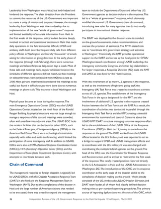 Independent Review of the U.S. Government Response to the Haiti Earthquake • Final Report, March 201136
Leadership from Washington was critical, but both helped and
hindered the response.The clear direction from the President
to commit the resources of the U.S. Government was important
to create a unity of mission and purpose. However, the strategic
leadership from Washington was slow to develop due to
implementation of the new “whole of government” response
and limited availability of accurate information from Haiti. In
the first weeks of the response, policy leaders became deeply
involved in tactical and operational decisions in Haiti that made
daily operations in the field somewhat difficult. OFDA and
embassy staffs both describe frequent daily calls from different
policy officials in Washington and literally “thousands” of emails
asking for information or giving direction. In the early phase of
the response (through mid-February), there were numerous
meetings and teleconferences daily, seven days a week. Most of
these calls and meetings had a regular schedule; however, the
schedules of different agencies did not match, so that meetings
or teleconferences were scheduled from 0400 to as late as
2100. Most persons interviewed considered the meetings to be
useful, but found it difficult to get work done due to numerous
meetings or phone calls.This was true in both Washington and
Haiti.
Physical space became an issue during the response.The
main Emergency Operations Center (EOC) was the USAID
Operations Center, located on the ninth floor of the Ronald
Reagan Building. Its physical structure was not large enough to
manage a response of this size and meetings were crowded,
often with overflow into adjacent areas.The USAID EOC lacks
the modern facilities that can be found at other EOCs, such
as the Federal Emergency Management Agency (FEMA) or the
American Red Cross.There were technological constraints,
especially with video and audio conferencing, which limited the
participation of some interagency staff. In addition to USAID,
EOCs were also at FEMA (National Response Coordination Center
(NRCC)), HHS (Secretary’s Operation Center (SOC)), and the
Department of State (State Department Operations Center), with
attempts to coordinate between each.
Chain of Command
The management response to foreign disasters is typically led
by USAID/OFDA, with the Disaster Assistance Response Team
(DART) in the field and the Response Management Team in
Washington (RMT). Due to the complexities of the disaster in
Haiti and the large number of American citizens that needed
to be evacuated, there was a need to expand the management
team to include the Department of State and other key U.S.
Government agencies as decision makers in the response.This
led to a “whole of government” response, which ultimately
modified the normal U.S. Government chain of command,
introducing new roles for many agencies that do not usually
participate in international disaster response.
The DART was deployed to the disaster scene to conduct
on-the-ground assessments, make recommendations, and
oversee the provision of assistance.The RMT’s stated role
was to “coordinate U.S. government strategy and activities
in Washington.” Historically, the RMT provides operational
support to the DART and serves as the focal point for OFDA/
Washington-based coordination among USAID leadership, the
interagency community, Congress, and other key stakeholders.
For larger responses, a Response Director (RD) leads the RMT
and DART, as was done for the Haiti response.
With the involvement of so many U.S. agencies in the response,
as well as the involvement of high-level policy staff, the
Interagency (IA) Task Force was created to coordinate activities
across all U.S. agencies.The establishment of the Interagency
Task Force in the space designated for the RMT and the
involvement of additional U.S. agencies in the response created
friction between the IA Task Force and the RMT.As a result, the
coordination of activities was conducted in parallel through the
Interagency Haiti Task Force and the RMT, creating a stressful
environment for command and control. Concerns about the
USAID RMT/DART structure managing a massive response effort
led to the establishment of the USAID Office of the Response
Coordinator (ORC) in Haiti on 15 January to coordinate the
response on the ground.The ORC worked from the USAID
offices located at the U.S. Embassy and was expected to act as
a bridge to support OFDA and USAID management efforts and
to coordinate with the U.S. military. It was also charged with
coordinating the multiple federal agencies on the ground.The
head of the ORC was the Coordinator for Disaster Response
and Reconstruction, and he arrived in Haiti within the first week
of the response.This newly created position reported directly
to the U.S.Ambassador in Haiti and the USAID Administrator in
Washington, DC.The introduction of the ORC and its response
coordinator at this early stage of the disaster added to the
complexity of decision making on the ground which already
consisted of the U.S.Ambassador, USAID Mission Director, and
DART team leader, all of whom had clearly defined decision
making roles as per standard operating procedures.The primary
source of reporting dysfunctions was the role of the ORC, which
 