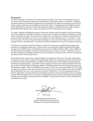 Independent Review of the U.S. Government Response to the Haiti Earthquake • Final Report, March 2011 3
Foreword
The 2010 earthquake centered near Port-au-Prince, Haiti, was unique in the nature of the devastation, the scale
and scope of the response (particularly by the United States), and the public interest in its aftermath.  Despite its
uniqueness, however, it did present the opportunity for learning about the quality and coordination across key US
disaster response assets that may be deployed in future large disasters.  Recognizing this, the US Agency for Inter-
national Development, along with its sister Federal agencies, sought to complement the large number of agency-
specific After-Action Reports with a careful, clear-eyed look at the “whole of government” response.
This report recognizes and applauds the heroic and altruistic measures taken by hundreds of US Government per-
sonnel, from diplomats, aid workers and soldiers on the ground to the highest level officials in Washington, starting
within minutes after the quake.  The authors also recognize that in any humanitarian disaster, and particularly one
as large, complex and visible as this one, the rush to respond to human suffering can look – in retrospect – imper-
fect in many ways.  This report documents those imperfections so that across the US Government we can create
stronger and more robust systems for coordination and efficient deployment of resources during future responses. 
The report on the lessons learned from the first six months of the response to the 2010 Haiti earthquake was
prepared by an independent expert team.  While the team was contracted by USAID and obtained some logisti-
cal support from USAID’s Bureau of Policy, Planning and Learning and Office of Military Affairs, neither USAID nor
any other US government agency was asked to provide clearance on the report’s content.  Therefore, the text of
this report represents the findings, conclusions and recommendations of the expert team, and does not necessarily
represent the views of the US government.
Broad US government input has been sought throughout the preparation of this study.  To provide on-going input
and facilitate contacts within key agencies, a Technical Support Group was convened at the outset of the process, in
June 2010 with multiple representatives from USAID and the Departments of State, Defense, Homeland Security,
and Health and Human Services.  In July 2010, a large interagency workshop was hosted by the National War Col-
lege, at which 130 USG officials were brought together to identify key themes that merited special examination by
the independent experts.  More than 168 people, most within the USG, were interviewed (see Annex 10.2).  Finally,
each agency was asked to review draft versions of the document and to provide comments, which were considered
by the independent team and, in some cases, led to important modifications.  In the final stage, agencies were of-
fered the opportunity to provide comments on the findings, conclusions and recommendations; these are included
in Annex 10.8 of this report for the three agencies that decided to pursue this option (the Department of Defense,
the Department of Health and Human Services, and USAID).  Sincere gratitude is due to the many individuals who
contributed to the report.
Ruth Levine
Deputy Assistant Administrator
Bureau of Policy, Planning and Learning
US Agency for International Development
 