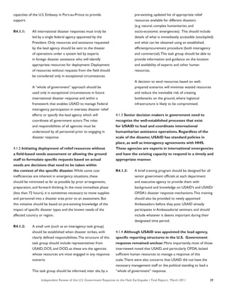 Independent Review of the U.S. Government Response to the Haiti Earthquake • Final Report, March 2011 39
capacities of the U.S. Embassy in Port-au-Prince to provide
support.
R4.1.1:	 All international disaster responses must truly be
	 led by a single federal agency appointed by the
	 President. Only resources and assistance requested
	 by the lead agency should be sent to the theater
	 of operations under a system led by experts
	 in foreign disaster assistance who will identify
	 appropriate resources for deployment. Deployment
	 of resources without requests from the field should
	 be considered only in exceptional circumstances.
	 A “whole of government” approach should be
	 used only in exceptional circumstances in future
	 international disaster response and within a
	 framework that enables USAID to manage Federal
	 interagency participation in overseas disaster relief
	 efforts or specify the lead agency which will
	 coordinate all government actors.The roles
	 and responsibilities of all agencies must be
	 understood by all personnel prior to engaging in
	 disaster response.
4.1.2 Initiating deployment of relief resources without
a field-based needs assessment or allowing the ground
staff to formulate specific requests based on actual
needs are decisions that need to be taken within
the context of the specific disaster. While some cost
inefficiencies are inherent in emergency situations, these
should be minimized as far as possible by prior arrangements,
preparation, and forward thinking. In the most immediate phase
(less than 72 hours), it is sometimes necessary to move supplies
and personnel into a disaster area prior to an assessment. But
this initiative should be based on pre-existing knowledge of the
impact of specific disaster types and the known needs of the
affected country or region.
R4.1.2:	 A small unit (such as an interagency task group)
	 should be established when disaster strikes, with
	 clearly defined responsibilities.The structure of this
	 task group should include representatives from
	 USAID, DOS, and DOD, as these are the agencies
	 whose resources are most engaged in any response
	 scenario.
	 This task group should be informed, inter alia, by a
	 pre-existing, updated list of appropriate relief
	 resources available for different disasters
	 (e.g. natural, complex humanitarian, and
	 socio-economic emergencies). This should include
	 details of what is immediately accessible (stockpiled)
	 and what can be obtained using an established,
	 efficientprocurement procedure (both interagency
	 and commercial).This task group should be able to
	 provide information and guidance on the location
	 and availability of experts and other human
	 resources.
	 A decision to send resources based on well-
	 prepared scenarios will minimize wasted resources
	 and reduce the inevitable risk of creating
	 bottlenecks on the ground, where logistical
	 infrastructure is likely to be compromised.
4.1.3 Senior decision makers in government need to
recognize the well-established processes that exist
for USAID to lead and coordinate international
humanitarian assistance operations. Regardless of the
scale of the disaster, USAID has standard policies in
place, as well as interagency agreements with HHS.
These agencies are experts in international emergencies
and have the existing capacity to respond in a timely and
appropriate manner.
R4.1.3:	 A brief training program should be designed for all
	 senior government officials at each department
	 and executive agency to provide them with
	 background and knowledge on USAID’s and USAID/
	 OFDA’s disaster response mechanisms.This training
	 should also be provided to newly appointed
	 Ambassadors before they post. USAID already
	 participates in Ambassadorial seminars and should
	 include whatever it deems important during their
	 designated time period.
4.1.4 Although USAID was appointed the lead agency,
specific reporting structures in the U.S. Government
response remained unclear. More importantly, most of those
interviewed noted that USAID, and particularly OFDA, lacked
sufficient human resources to manage a response of this
scale.There were also concerns that USAID did not have the
necessary management staff or the political standing to lead a
“whole of government” response.
 