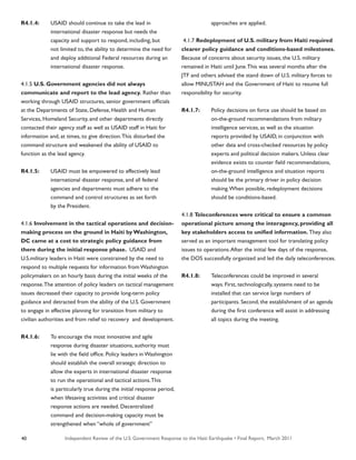 Independent Review of the U.S. Government Response to the Haiti Earthquake • Final Report, March 201140
R4.1.4:	 USAID should continue to take the lead in
	 international disaster response but needs the
	 capacity and support to respond, including, but
	 not limited to, the ability to determine the need for
	 and deploy additional Federal resources during an
	 international disaster response.
4.1.5 U.S. Government agencies did not always
communicate and report to the lead agency. Rather than
working through USAID structures, senior government officials
at the Departments of State, Defense, Health and Human
Services, Homeland Security, and other departments directly
contacted their agency staff as well as USAID staff in Haiti for
information and, at times, to give direction.This disturbed the
command structure and weakened the ability of USAID to
function as the lead agency.
R4.1.5:	 USAID must be empowered to effectively lead
	 international disaster response, and all federal
	 agencies and departments must adhere to the
	 command and control structures as set forth
	 by the President.
4.1.6 Involvement in the tactical operations and decision-
making process on the ground in Haiti by Washington,
DC came at a cost to strategic policy guidance from
there during the initial response phase. USAID and
U.S.military leaders in Haiti were constrained by the need to
respond to multiple requests for information from Washington
policymakers on an hourly basis during the initial weeks of the
response.The attention of policy leaders on tactical management
issues decreased their capacity to provide long-term policy
guidance and detracted from the ability of the U.S. Government
to engage in effective planning for transition from military to
civilian authorities and from relief to recovery and development.
R4.1.6:	 To encourage the most innovative and agile
	 response during disaster situations, authority must
	 lie with the field office. Policy leaders in Washington
	 should establish the overall strategic direction to
	 allow the experts in international disaster response
	 to run the operational and tactical actions.This
	 is particularly true during the initial response period,
	 when lifesaving activities and critical disaster
	 response actions are needed. Decentralized
	 command and decision-making capacity must be
	 strengthened when “whole of government”
	 approaches are applied.
4.1.7 Redeployment of U.S. military from Haiti required
clearer policy guidance and conditions-based milestones.
Because of concerns about security issues, the U.S. military
remained in Haiti until June.This was several months after the
JTF and others advised the stand down of U.S. military forces to
allow MINUSTAH and the Government of Haiti to resume full
responsibility for security.
R4.1.7:	 Policy decisions on force use should be based on
	 on-the-ground recommendations from military
	 intelligence services, as well as the situation
	 reports provided by USAID, in conjunction with
	 other data and cross-checked resources by policy
	 experts and political decision makers. Unless clear
	 evidence exists to counter field recommendations,
	 on-the-ground intelligence and situation reports
	 should be the primary driver in policy decision
	 making.When possible, redeployment decisions
	 should be conditions-based.
4.1.8 Teleconferences were critical to ensure a common
operational picture among the interagency, providing all
key stakeholders access to unified information. They also
served as an important management tool for translating policy
issues to operations.After the initial few days of the response,
the DOS successfully organized and led the daily teleconferences.
R4.1.8:	 Teleconferences could be improved in several
	 ways. First, technologically, systems need to be
	 installed that can service large numbers of
	 participants. Second, the establishment of an agenda
	 during the first conference will assist in addressing
	 all topics during the meeting.
 