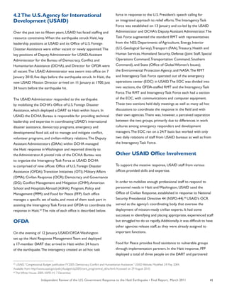 Independent Review of the U.S. Government Response to the Haiti Earthquake • Final Report, March 2011 41
4.2The U.S.Agency for International
Development (USAID)
Over the past ten to fifteen years, USAID has faced staffing and
resource constraints.When the earthquake struck Haiti, key
leadership positions at USAID and its Office of U.S. Foreign
Disaster Assistance were either vacant or newly appointed.The
key positions of Deputy Administrator for USAID,Assistant
Administrator for the Bureau of Democracy, Conflict and
Humanitarian Assistance (DCHA), and Director for OFDA were
all vacant.The USAID Administrator was sworn into office on 7
January 2010, five days before the earthquake struck. In Haiti, the
new USAID Mission Director arrived on 11 January at 1700, just
24 hours before the earthquake hit.
The USAID Administrator responded to the earthquake
by mobilizing the DCHA’s Office of U.S. Foreign Disaster
Assistance, which deployed a DART to Haiti within hours. In
USAID, the DCHA Bureau is responsible for providing technical
leadership and expertise in coordinating USAID’s international
disaster assistance, democracy programs, emergency and
developmental food aid, aid to manage and mitigate conflict,
volunteer programs, and civilian-military relations.The Deputy
Assistant Administrators (DAAs) within DCHA managed
the Haiti response in Washington and reported directly to
the Administrator.A pivotal role of the DCHA Bureau was
to organize the Interagency Task Force at USAID. DCHA
is comprised of nine offices: Office of U.S. Foreign Disaster
Assistance (OFDA);Transition Initiatives (OTI); Military Affairs
(OMA); Civilian Response (OCR); Democracy and Governance
(DG); Conflict Management and Mitigation (CMM);American
School and Hospitals Abroad (ASHA); Program, Policy and
Management (PPM); and Food for Peace (FFP). Each office
manages a specific set of tasks, and most of them took part in
assisting the Interagency Task Force and OFDA to coordinate the
response in Haiti.65
The role of each office is described below.
OFDA
On the evening of 12 January, USAID/OFDA Washington
set up the Haiti Response Management Team and deployed
a 17-member DART that arrived in Haiti within 24 hours
of the earthquake.The interagency created an ad hoc task
force in response to the U.S. President’s speech calling for
an integrated approach to relief efforts.The Interagency Task
Force was established on 13 January and co-led by the USAID
Administrator and DCHA’s Deputy Assistant Administrator.The
Task Force augmented the standard RMT with representatives
from the NSS; Departments of Agriculture, Energy, Interior
(U.S. Geological Survey),Transport (FAA),Treasury, Health and
Human Services, Homeland Security, Defense (Joint Staff, Special
Operations Command,Transportation Command, Southern
Command), and State (Office of Global Women’s Issues);
the Environmental Protection Agency; and NASA.The RMT
and Interagency Task Force operated out of the emergency
operations center (EOC) in USAID.The EOC was divided into
two sections, the OFDA-staffed RMT and the Interagency Task
Force.The RMT and Interagency Task Force each had a section
of the EOC, with communications and computer equipment.
These two sections held daily meetings as well as many ad hoc
discussions to coordinate the response in the field and with
their own agencies.There was, however, a perceived separation
between the two groups, primarily due to differences in work
cultures among emergency responders and development
managers.The EOC ran on a 24/7 basis but worked with only
two daily rotations of staff from USAID bureaus as well as from
the Interagency Task Force.
Other USAID Office Involvement
To support the massive response, USAID staff from various
offices provided skills and expertise.
In order to mobilize enough professional staff to respond to
personnel needs in Haiti and Washington, USAID used the
Office of Civilian Response, established in response to National
Security Presidential Directive 44 (NSPD-44).66
USAID’s OCR
served as the agency’s coordinating body that oversaw the
deployment of mission-ready civilian experts. It had some
successes in identifying and placing appropriate, experienced staff
but struggled to do so rapidly.Additionally, it was difficult to have
other agencies release staff, as they were already assigned to
important functions.
Food for Peace provides food assistance to vulnerable groups
through implementation partners. In the Haiti response, FFP
deployed a total of three people on the DART and partnered
65
USAID.“Congressional Budget Justification FY2005: Democracy, Conflict and Humanitarian Assistance.” USAID Website. Modified 24 May 2004.
Available from: http://www.usaid.gov/policy/budget/cbj2005/cent_prog/central_dcha.html.Accessed on 29 August 2010.
66
The White House. 2005. NSPD-44. 7 December.
 