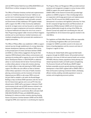 Independent Review of the U.S. Government Response to the Haiti Earthquake • Final Report, March 201142
with the WFP, Catholic Relief Services (CRS),ACDI/VOCA, and
WorldVision to deliver emergency food assistance.
The Office of Transition Initiatives worked with implementation
partners via “Indefinite Quantity Contracts” (IQCs) to set
up short-term innovative programming targeted in three key
sectors: community stabilization; media and public outreach;
and Government of Haiti stabilization. OTI supplied multiple
staff to support the ORC in Haiti. Community stabilization
was by far its largest sector and was focused on cash-for-work
programs to support employment and economic stabilization
to improve livelihoods and reduce the risk of civic unrest in
Haiti. Programming targeted rubble removal and flood mitigation
activities such as canal clearance, riverbed maintenance, and
riverbank strengthening, which promoted safe resettlement to
original communities.
The Office of Military Affairs was established in 2005 to support
national security through establishment of a strong relationship
between development, diplomacy, and defense. OMA serves
as the principal point of contact and liaison between USAID
and DOD on civilian-military engagement. During the Haiti
response, OMA facilitated civilian-military communication and
operations by sending staff to augment the work of the USAID
Senior Development Advisor in SOUTHCOM: an additional
advisor to work directly with the Senior Command Group;
a civilian-military planner to help with transition planning;
and a health officer to help with planning for DOD medical
support.The Office also sent officers to Haiti to facilitate
civilian-military operations in the areas of health, transition
planning, communications, and the movement of internally
displaced persons (IDPs) to safe camps. OMA convinced
the Joint Staff to establish a cell within the Ronald Reagan
Building to help coordinate DOD operations with the rest of
the U.S. Government agencies and to set upVTC links that
allowed senior USAID staff to participate in daily Joint Chiefs’
synchronization briefs with all DOD elements involved in the
response.An OMA-hostedVTC held three times per week
allowed civilian planners to synchronize efforts with Joint Staff,
OSD, SOUTHCOM, JTF-Haiti, and USAID/ORC planners,
facilitating U.S. military-to-civilian transition planning. Existing
liaisons and previous activities between USAID and the DOD,
managed by OMA, were important in coordinating the response.
The Program, Policy and Management Office provided technical
assistance and management strategies to various bureaus within
USAID to support the overall response in Haiti.
USAID’s Office of the General Counsel (GC) provided legal
guidance to USAID’s programs in Haiti, including legal advice
on cooperation with foreign governments and implementation
partners.The GC ensured that USAID programs were
administered in accordance with legislative authorities. For Haiti,
the GC composed all legal documents and Memorandums of
Agreements (MOAs) between USAID and U.S. Government
agencies.Additionally, through the writing of the MOAs, the
General Counsel was tasked with coordinating the roles and
responsibilities for all U.S. Government agencies involved in the
relief efforts.
The Legislative and Public Affairs Bureau (LPA) was responsible
for coordinating all legislative affairs and communication
strategies for USAID. It provided counsel on the status and
history of pending legislation and the concerns and views of
Congress in regards to Haiti.
The Bureau for Global Health (GH) supported field health
programs through the USAID mission. GH provided technical
expertise in the areas of child and maternal health and nutrition,
HIV/AIDS, infectious disease, populations, family planning and
related reproductive health, and health system strengthening.
The Economic Growth and Trade Bureau (EGAT) helped
facilitate sustainable economic growth planning and program
development in Haiti. EGAT supplied staff to USAID’s ORC in
Haiti and focused on planning transitional shelters, developing
efficient markets, enabling vulnerable populations’ access to
markets, and strengthening economic policies.
 