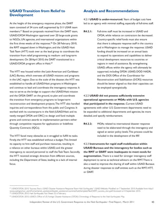 Independent Review of the U.S. Government Response to the Haiti Earthquake • Final Report, March 2011 43
USAIDTransition from Relief to
Development
At the height of the emergency response phase, the DART
team consisted of 34 core staff, augmented by 511 USAR team
members.67
Based on proposals received from the DART team,
USAID/OFDA Washington approved over 20 large-scale grants
to NGOs, UN agencies, and international organizations within
the first three weeks of the response.68
On 28 February 2010,
the RMT stepped down in Washington, and the USAID Haiti
Task Team (HTT) took over as the lead group to coordinate the
transition from relief programming to medium- and long-term
development. On 28 April 2010, the DART transitioned to a
USAID/OFDA program office in Haiti.69
The HTT was housed within the Latin American and Caribbean
(LAC) Bureau, which oversees all USAID missions and programs
in the LAC region. Due to the scale of the disaster, the HTT was
established to handle all USAID/Haiti programs in Washington
and continue to lead and coordinate the interagency response. It
was to serve as the bridge to support the USAID/Haiti mission
and the OFDA DART on the ground, to plan and coordinate
the transition from emergency programs to longer-term
reconstruction and development projects.The HTT also handled
inquiries and correspondence from the public and Congress. It
worked with its counterparts in the field (USAID/Haiti and its
newly merged OFDA and ORC) to design and fund multiple
grants and contract awards to implementation partners either
through competitive requests for applications or Indefinite
Quantity Contracts (IQCs).
The HTT faced many obstacles as it struggled to fulfill its tasks.
Firstly, the HTT was established without a budget.This limited
its capacity to hire staff and purchase resources, resulting in
a reliance on other bureaus within USAID, and the greater
interagency, to second personnel to staff the Task Team. Secondly,
the HTT received strategic direction from different sources,
including the Department of State, leading to a lack of internal
focus.
Analysis and Recommendations
4.2.1 USAID is under-resourced. Years of budget cuts have
led to an agency with minimal staffing, especially of full-time staff.
R4.2.1:	 Full-time staff must be increased in USAID and
	 OFDA, while reliance on contractors be decreased.
	 Country-specific relief funds must also ensure
	 that there is adequate response staff in the country
	 and in Washington to manage the response. USAID
	 funding should be increased on an annual basis
	 to expand its operations and capabilities to deliver
	 critical development resources to countries or
	 regions in need of assistance. By strengthening
	 USAID, offices within the agency will ultimately be
	 supported, including OFDA. USAID, DOD HADR,
	 and the DOS Office of the Coordinator for
	 Reconstruction and Stabilization (S/CRS) resources
	 should be better aligned so that their capacities can
	 be employed synergistically.
4.2.2 USAID did not possess sufficiently extensive
operational agreements or MOAs with U.S. agencies
that participated in the response. Current USAID
agreements with other U.S. Government departments need to
be expanded to additional departments and agencies, be more
detailed, and specify reimbursement.
R4.2.2:	 MOAs related to international disaster response
	 need to be elaborated through the interagency and
	 signed at senior policy levels.This process could be
	 included in the development of the IRF.
4.2.3 Instruments for rapid staff mobilization within
USAID Bureaus and the interagency for bodies such as
the RMT or DART were inadequate to meet needs for
augmentation. There is a need for stronger interagency staff
deployment to serve as technical advisors on the RMT.There is
also a need to improve the sharing of staff within USAID Bureaus
during disaster responses to staff entities such as the RMT, HTT,
or DART.
67
USAID/OFDA. 2010.“Success Story: USAID Disaster Assistance ResponseTeam: Haiti Earthquake.” USAID Website. Modified on 7 September 2010.Available from: http://
www.usaid.gov/our_work/humanitarian_assistance/disaster_assistance/countries/haiti/template/files/DART_success_story.pdf.Accessed on 8 September 2010.
68
USAID/OFDA. 2010. Haiti Earthquake. Fact Sheet: 25; 6 February.
69
USAID/OFDA. 2010. USAID’s Office of US Foreign Disaster Assistance (OFDA): Chronology of Response to the Haiti Earthquake. May.
 