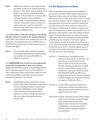 Independent Review of the U.S. Government Response to the Haiti Earthquake • Final Report, March 201144
R4.2.3:	 USAID should review its current staffing structure
	 and develop mechanisms for staff sharing between
	 Bureaus in critical disaster response situations. More
	 flexible hiring processes could identify qualified
	 employees or Personal Services Contractors (PSCs)
	 to fill gaps.Alternative sources of staff from
	 outside USAID—including other federal agencies,
	 retired U.S. Government civilians and military and
	 outside contractors—should be explored for
	 short-term large-scale disaster response as a means
	 to augment USAID personnel.
4.2.4 Liaison officers within the interagency and with the
UN were critical to coordinate the response effectively.
Liaison officers were important at the strategic level, such as UN
liaisons, and at the operational level, such as OFDA liaisons at
SOUTHCOM, for coordinating U.S. military shipping assets and
donated relief supplies.
R4.2.4:	 The use of liaison officers needs to be expanded
	 and formalized. Ongoing liaisons that exist between
	 the Combatant Commands (COCOMS) and
	 USAID should continue.
4.2.5 USAID/OFDA does not have the most appropriate
technology and equipment to assist in its response
mission. The RMT EOC located at the Ronald Reagan Building
was not adequately equipped for the size of the response in
Haiti. It lacked physical space, communications equipment, video
conferencing capabilities, and technical capacity to properly
oversee the coordination of the response.
R4.2.5:	 USAID/OFDA should be provided with resources
	 to set up a RMT EOC in Washington, equipped with
	 the latest technology and based on best practices
	 established by FEMA EOCs as well as OFDA’s
	 unique experience.The EOC should have the
	 capacity to coordinate one large-scale response as
	 well as two medium-size (regular) responses
	 simultaneously.
4.3The Department of State
When the earthquake struck, Secretary Clinton appointed
the Counselor and Chief of Staff to lead the response for the
Department of State, rather than the Western Hemisphere
Affairs Bureau.The Counselor was an obvious choice, as she had
been working to develop a long-term development strategy for
Haiti during the prior nine months and was very familiar with
the Haitian Government and key institutions of the country.
This long-term strategy was to be released in mid-January, but
when the earthquake struck, release was postponed. Due to the
appointment of the Counselor, rather than someone within the
Western Hemisphere Bureau, there was a lack of clarity with
regard to the roles and responsibilities shared between USAID
and DOS during the initial phase of the disaster response.
The first action to be taken by the Department of State was to
set up a Haiti cell at the DOS Operations Center and establish
the Haiti Task Forces (HTF) to coordinate different aspects of
the response. Of the eight task forces that were stood up by
DOS, five key units are described below.
Task Force I	 Established within the State Department
	 Operations Center, this TF was dedicated to the
	 Haiti response on a 24/7 basis to: provide
	 situation reports to the Secretary and other
	 Principals; coordinate the evacuation of 16,800
	 American citizens (AMCITs); liaise with the
	 interagency through liaison officers from DOD,
	 HHS, DHS, FEMA, USAID, and CBP; answer
	 foreign government queries; coordinate assistance
	 for official casualties and embassy, Port-au-Prince;
	 and support U.S. diplomatic efforts.
Task Force II	 Consular affairs responded to inquiries from
	 private American citizens and handled queries
	 regarding Haitian orphans already in process for
	 adoption by American citizens.
Task Force III	 Principals’ information task force, which supplied
	 analysis for the Counselor and other Principals.
	 Task Force III morphed into the Public
	 Diplomacy Task Force, which was responsible
	 for responding to international media and
	 providing strategic messaging to diplomatic
	 posts worldwide.
 