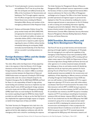 Independent Review of the U.S. Government Response to the Haiti Earthquake • Final Report, March 2011 45
Task Force IV	 Forward planning for recovery, reconstruction,
	 and stabilization.This TF was set up three days
	 after the earthquake and staffed primarily by the
	 Office of the Coordinator for Reconstruction and
	 Stabilization.The TF brought together expertise
	 from 42 offices and agencies from throughout the
	 Federal Government, including the Western
	 Hemisphere Affairs Bureau and members of the
	 interagency professional Civilian Response Corps.
Task ForceV	 Orphans andVulnerable Children Group.This
	 group worked closely with DHS, USAID, HHS,
	 and appropriate international organizations to
	 focus on the health and welfare of orphans and
	 vulnerable children (OVC) in Haiti during the
	 crisis period and to respond to public inquiries
	 regarding the status of children without families
	 immediately following the earthquake. USAID
	 eventually assumed leadership of this Task Force
	 and was successful in providing assistance to
	 OVCs.
Foreign Assistance Office and the Under
Secretary for Management
Two other offices within the Department of State played key
roles in the response in Haiti: the Director of U.S. Foreign
Assistance and the Under Secretary for Management.The
Foreign Assistance Office was created in 2006 to coordinate
assistance activities between the Department of State and
USAID.Authorization and approval of funding for DOS foreign
assistance falls under the control of State/F, except for the
President’s Emergency Plan for AIDS Relief (PEPFAR) and Food
for Peace. It is the responsibility of State/F to align policies,
locate funding, and coordinate resources to implement any new
policies. State/F tracks all DOS spending for foreign assistance
and works closely with the Office of Management and Budget
(OMB). State/F does not track funding for the DOD directly,
but monitors spending through the OFDA fact sheets. State/F
provided one staff member to help set up the Haiti Task Force. It
also shepherded the supplemental budget request to Congress
on behalf of the Department of State and USAID.
The Under Secretary for Management had a lead role in the
response and managed several key Bureaus. He organized the
agenda and led the daily telephone conference calls with the
interagency, which were critical for coordinating the response.
The Under Secretary for Management’s Bureau of Resource
Management (RM) coordinated resource requirements to enable
the Secretary of State to present integrated international affairs
resource submissions for Haiti to the Office of Management
and Budget and to Congress.The Office of the Under Secretary
provided operational and logistical support to personnel that
deployed to Haiti.This was achieved by modifying the country
clearance approval process to ease pressure on the U.S. Embassy
as well as tracking and consolidating information regarding
interagency personnel who deployed. Other key management
bureaus directly involved in the Haiti response included
Administration, Consular Affairs, Diplomatic Security, Information
Resource Management, Overseas Building Operations, Medical
Services, and Human Resources.
DOSTransition, Reconstruction, and
Long-Term Development Planning
Task Force IV was set up to lead recovery and reconstruction
planning and brought together a working group of 152 people
from the interagency.A core staff and the capabilities of the
interagency Civilian Response Corps were provided by S/CRS
and the TF and Forward Planning Team (FPT), including staff and
subject matter experts from USAID; the Departments of State,
Commerce,Agriculture, Energy, Health and Human Services; and
other agencies to: (1) conduct situational analysis; (2) identify
key challenges at three, six, and twelve months; (3) identify key
objectives; and (4) ask important policy questions for future
planning.The aim of Task Force IV was to draft strategy and
identify potential resources available for the reconstruction and
stabilization of Haiti depending on different scenarios and levels
of funding.Through the Civilian Response Corps, S/CRS also
sent one staff member to Haiti embedded in JTF-H to support
longer-term planning in TF IV and to assist with civilian-military
coordination.Task Force IV was functional for five weeks. It had
little interaction with the RMT at USAID during its operation
and, although there was liaison between the RMT and Task Force
IV, coordination was minimal, as the RMT focused on immediate
response and TF IV was looking at everything but humanitarian
assistance (HA) and disaster response (DR).At week five,Task
Force IV was transformed into the Haiti 2020 group. Haiti 2020
consisted of a group of six to seven people and was tasked
to assist the GOH in developing the national action plan for
reconstruction and development in Haiti as preparation for
the International Donor’s Conference to be held on 31 March
2010.A ten-person team from TF IV remained operational
and supported the 2020 group with information, research, and
 