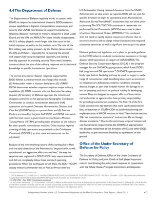 Independent Review of the U.S. Government Response to the Haiti Earthquake • Final Report, March 2011 47
4.4The Department of Defense
The Department of Defense regularly works in concert with
USAID to respond to international disasters. DOD possesses
unique capabilities in logistics, transportation, assessment, and
security that USAID coordinates to support humanitarian
response. Because Haiti had no military, except for a small Coast
Guard, and the UN and MINUSTAH were initially incapacitated,
the U.S. military played a much larger role than usual in the
initial response, as well as in the medium term.The role of the
U.S. military was widely praised—by the Haitian Government,
the UN, and NGOs—especially for re-opening the airport
and seaport, fully using its logistical capacities, and taking a
low-key approach in providing security.There were, however,
concerns about the size of the military response and its technical
knowledge in specific humanitarian operations.
The normal process for disaster response supported by
DOD follows a predetermined set of steps that include:
(1) Ambassador makes a disaster declaration; (2) USAID/
OFDA determines whether response requires unique military
capabilities; (3) DOD transmits a formal Executive Secretary
request; (4) Secretary of Defense approves the mission and
delegates authority to the appropriate Geographic Combatant
Commander to conduct humanitarian assistance (HA)
operations and expend Overseas Humanitarian, Disaster, and
Civic Aid (OHDACA) up to a pre-set limit; and (5) Execute
Orders are issued by the Joint Staff. DOD and OFDA then work
with the host country government to coordinate a Mission
Tasking Matrix (MITAM), providing clear direction to the military
for their specific humanitarian missions. Daily situation reports
covering all daily operations are provided to the Combatant
Command (COCOM) so that costs and resources can be
calculated.
Because of the overwhelming nature of the earthquake in Haiti
and the early direction of the President to “respond with a swift,
coordinated, and aggressive effort to save lives,” the way the
response was organized in SOUTHCOM was unprecedented
and did not completely follow these standard operating
procedures.When the earthquake struck Haiti, the SOUTHCOM
deputy military commander was in Port-au-Prince with the
U.S.Ambassador. Having received clearance from the USAID
Administrator to take action as required, DOD did not wait for
specific direction to begin its operations, and a Humanitarian
Assistance Survey Team (HAST) assessment was not done prior
to planning.The SOUTHCOM commander’s review was not
performed.Verbal Commands (VOCOs) were used in place
of written Operational Orders (OPORDs).This, combined
with the need to rapidly deploy resources in-theater due to
security concerns, led to a large military footprint that required
substantial resources as well as significant time to put into place.
National policies and legislation are in place to provide guidance
to the DOD when it conducts humanitarian assistance or foreign
disaster relief operations in support of USAID/OFDA.The
Defense Security Cooperation Agency (DSCA) is the program
manager for the OHDACA appropriation, which funds DOD’s
HA programs and DR operations.70
OHDACA appropriation
funds have built-in flexibility and may be used to support a wide
range of humanitarian relief, benefiting issues such as: economic
or infrastructure deficiencies; endemic conditions including
disease, hunger, or pain that threaten human life; damage to or
loss of property; and social or political stability in developing
nations.They are designed to support efforts of host nation
civil authorities or agencies that have primary responsibility
for providing humanitarian assistance.The Title 10 of the U.S.
Code contains two key sections that were used extensively by
the J directorates in SOUTHCOM to justify the planning and
implementation of HADR missions in Haiti.These include section
2561 on humanitarian assistance71
and section 404 on foreign
disaster assistance.72
Due to the enormous scope of mission and
vast humanitarian requirements, the OHDACA appropriation
was broadly interpreted at the direction of NSS and other DOD
leadership to give maximum flexibility to operations on the
ground.
Office of the Under Secretary of
Defense for Policy
The Secretary of Defense, Office of the Under Secretary of
Defense for Policy, and Joint Chiefs of Staff played important
roles in coordinating the policy-level response, in cooperation
with the White House, Principals Committee, and Deputies
70
DSCA Website. C12. CHAPTER 12 HUMANITARIAN ASSISTANCE AND MINE ACTION PROGRAMS. DOD 5105.38-M, October 3, 2003. http://www.dsca.mil/samm/
Chapter%2012%20-%20HA%20and%20MA%20Programs.pdf.Accessed on 10 September 2010.
71
10 USC 2561 - Sec. 2561. Humanitarian assistance
(a) Authorized Assistance. - (1)To the extent provided in defense authorization Acts, funds authorized to be appropriated to the Department of Defense for a fiscal year for
humanitarian assistance shall be used for the purpose of providing transportation of humanitarian relief and for other humanitarian purposes worldwide. Ref- vLex website.
http://vlex.com/vid/sec-humanitarian-assistance-19221827.Accessed on 10 September 2010.
 
