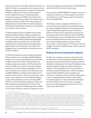 Independent Review of the U.S. Government Response to the Haiti Earthquake • Final Report, March 201148
Committee.The mission of the Office of the Under Secretary of
Defense for Policy is to consistently provide responsive, forward-
thinking, and insightful policy advice and support to the Secretary
of Defense, in alignment with national security objectives.73
As such, it played the key role in coordinating the policy
and operational response for DOD in partnership with the
Department of State.Within the Office of the Under Secretary
of Defense for Policy, the Office of Partnership Strategy and
Stability Operations and the Office of the Assistant Secretary
of Defense (Homeland Defense and Americas’ Security Affairs)
were involved in the Haiti response.
The Deputy Assistant Secretary of Defense for Partnership
Strategy and Stability Operations (PSO) was appointed the
Office of the Secretary of Defense (OSD) lead, due in large part
to the consolidation of HADR, Global Health, Peacekeeping,
and Stability Operations portfolios under this office. PSO
collaborated with the office of Western Hemisphere Affairs,
Defense Support to Civil Authorities, and the OSD Crisis
Management team to provide policy recommendations to the
Secretary of Defense.
The Office of the Assistant Secretary of Defense (Homeland
Defense and Americas’ Security Affairs) (OASD (HD&ASA))
worked in three key areas, unprecedented until recently, since
the Office focused upon domestic homeland defense and
homeland security matters within the U.S.This was the first
time that the Office was involved in a humanitarian disaster
response mission within the Western Hemisphere.The first
area of involvement, by the direction of the White House, was
the OASD (HD&ASA) coordinating with the Department of
Health and Human Services in the recovery of American citizen
remains in Haiti, repatriation to the U.S., DNA identification,
autopsy (when applicable), and mortuary processing. DOD
paid for the recovery, identification, repatriation, autopsy and
DNA identification, and processing of non-military human
remains.The U.S. Government had high expectations of DOD
for the recovery of American remains and repatriation, and this
consumed the attention of key policymakers at DOS, DOD, HHS,
the NSC, and the White House for several weeks.
The second area of OASD (HD&ASA’s) involvement was for the
transportation of American and Haitian patients to the U.S. for
more definitive care in U.S. hospitals, using U.S.Transportation
Command (TRANSCOM).
Third, because of airport congestion and the desire not to
inject U.S. Government-chartered aircraft and thereby reduce
the number of available landing slots for aircraft carrying relief
supplies,TRANSCOM assisted the evacuation of American
citizens from Haiti to the U.S. using military aircraft that were
otherwise returning to the United States empty.The DOD had
to coordinate this process with the Departments of Homeland
Security and Health and Human Services, since Americans
were arriving at designated airports, sometimes without
documentation or proper clothing. On 19 February, commercial
air flights resumed and the DOD no longer needed to assist with
AMCITs evacuations.
Defense Security Cooperation Agency
The PSO crisis management group also worked closely with
the Defense Security Cooperation Agency (DSCA) at DOD to
determine financing of the humanitarian assistance and disaster
relief efforts conducted by the U.S. military.The Defense Security
Cooperation Agency manages the Overseas Humanitarian,
Disaster, and Civic Aid appropriation and its sub-activities of
humanitarian assistance, foreign disaster relief, and emergency
response.Additionally, DSCA provides oversight for the
Commanders’ humanitarian and civic assistance (HCA) projects,
as well as managing the Denton Program, a space-available
transportation program for donor humanitarian relief supplies
and material. DSCA activities in Haiti were accomplished
pursuant to the following legislative authorities:Title 10, U.S.
Code, sections 404 and 2561. 74
72
10 USC 404 - Sec. 404. Foreign disaster assistance
(a) In General. -The President may direct the Secretary of Defense to provide disaster assistance outside the United States to respond to manmade or natural disasters
when necessary to prevent loss of lives or serious harm to the environment. (b) Forms of Assistance. - Assistance provided under this section may include transportation,
supplies, services and equipment. (c) Notification Required. - Not later than 48 hours after the commencement of disaster assistance activities to provide assistance under
this section, the President shall transmit to Congress a report containing notification of the assistance provided and proposed to be provided, under this section and a
description of so much of the following as is then available: (1)The manmade or natural disaster for which disaster assistance is necessary. (2)The threat to human lives or
the environment presented by the disaster. (3)The United States military personnel and material resources that are involved or expected to be involved. (4)The disaster
assistance that is being provided or is expected to be provided by other nations or public or private relief organizations. (5)The anticipated duration of the disaster assistance
activities. (d) Organizing Policies and Programs. - Amounts appropriated to the Department of Defense for any fiscal year for Overseas Humanitarian, Disaster and Civic
Aid (OHDACA) programs of the Department shall be available for organizing general policies and programs for disaster relief programs for disasters occurring outside the
United States.
Ref- vLex website. http://vlex.com/vid/sec-foreign-disaster-assistance-19221773.Accessed on 10 September 2010.
73
Office of the Under Secretary of Defense. Office of the Under Secretary of Defense for Policy. http://policy.defense.gov/index.aspx.Accessed on 9 September 2010.
 