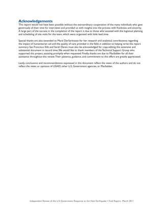 Independent Review of the U.S. Government Response to the Haiti Earthquake • Final Report, March 20114
Acknowledgements
This report would not have been possible without the extraordinary cooperation of the many individuals who gave
generously of their time for interviews and provided us with insights into the process with frankness and sincerity.
A large part of the success in the completion of the report is due to those who assisted with the logistical planning
and scheduling of site visits for the team, which were organized with little lead time.
Special thanks are also extended to Maral DerSarkissian for her research and analytical contributions regarding
the impact of humanitarian aid and the quality of care provided in the field, in addition to helping write the report
summary. San Francisco Edit and Sarah Deren must also be acknowledged for copy-editing this extensive and
substantial document in record time.We would like to thank members of the Technical Support Group who
supported this project, assisting promptly when requested. Finally, thanks are due to Macfadden for all their
assistance throughout this review.Their patience, guidance, and commitment to this effort are greatly appreciated.
Lastly, conclusions and recommendations expressed in this document reflect the views of the authors and do not
reflect the views or opinions of USAID, other U.S. Government agencies, or Macfadden.
 