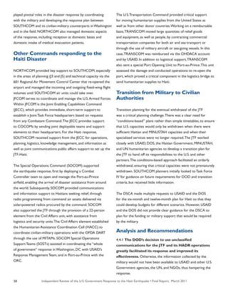 Independent Review of the U.S. Government Response to the Haiti Earthquake • Final Report, March 201150
played pivotal roles in the disaster response by coordinating
with the military and developing the response plan between
SOUTHCOM and its civilian-military counterparts in Washington
and in the field. NORTHCOM also managed domestic aspects
of the response, including reception at domestic bases and
domestic intake of medical evacuation patients.
Other Commands responding to the
Haiti Disaster
NORTHCOM provided key support to SOUTHCOM, especially
in the areas of planning (J3 and J5) and technical capacity via the
601 Regional Air Movement Control Center that re-opened the
airport and managed the incoming and outgoing fixed-wing flight
volumes until SOUTHCOM air units could take over.
JFCOM serves to coordinate and manage the U.S.Armed Forces.
Within JFCOM is the Joint Enabling Capabilities Command
(JECC), which provides immediate, short-term support to
establish a Joint Task Force headquarters based on requests
from any Combatant Command.The JECC provides support
to COCOMs by sending joint deployable teams and support
elements to their headquarters. For the Haiti response,
SOUTHCOM received support from the JECC for operations,
planning, logistics, knowledge management, and information as
well as joint communications public affairs support to set up the
JTF-Haiti.
The Special Operations Command (SOCOM) supported
the earthquake response, first by deploying a Combat
Controller team to open and manage the Port-au-Prince
airfield, enabling the arrival of disaster assistance from around
the world. Subsequently, SOCOM provided communications
and information support to Haitians seeking relief, through
radio programming from command air assets delivered via
solar-powered radios procured by the command. SOCOM
also supported the JTF through the provision of a 22-person
element from the Civil Affairs unit, with assistance from
logistics and security units.The Civil Affairs element established
the Humanitarian Assistance Coordination Cell (HACC) to
coordinate civilian-military operations with the OFDA DART
through the use of MITAMs. SOCOM Special Operations
Support Teams (SOSTs) assisted in coordinating the “whole
of government” response in Washington, DC with USAID’s
Response Management Team, and in Port-au-Prince with the
ORC.
The U.S.Transportation Command provided critical support
for moving humanitarian supplies from the United States as
well as from other donor countries.Working on a reimbursable
basis,TRANSCOM moved large quantities of relief goods
and equipment, as well as people, by contracting commercial
transportation companies for both air and sea transport or
through the use of military aircraft or sea-going vessels. In this
case,TRANSCOM was reimbursed via the OHDACA account
and by USAID. In addition to logistical support,TRANSCOM
also sent a special Port Opening Unit to Port-au-Prince.This unit
assessed the damage and conducted operations to re-open the
port, which proved a critical component in the logistics bridge to
send humanitarian supplies to Haiti.
Transition from Military to Civilian
Authorities
Transition planning for the eventual withdrawal of the JTF
was a critical planning challenge.There was a clear need for
“conditions-based” plans rather than simple timetables, to ensure
that U.S. capacities would only be withdrawn when there were
sufficient Haitian and MINUSTAH capacities and when their
specialized services were no longer required.The JTF worked
closely with USAID, DOS, the Haitian Government, MINUSTAH,
and UN humanitarian agencies to develop a transition plan for
the JTF to hand off its responsibilities to the U.S. and other
partners.The conditions-based approach facilitated an orderly
withdrawal, ensuring that critical capacities were not prematurely
withdrawn. SOUTHCOM planners initially looked to Task Force
IV for guidance on future requirements for DOD and transition
criteria, but received little information.
The DSCA made multiple requests to USAID and the DOS
for the six-month and twelve-month plan for Haiti so that they
could develop budgets for different scenarios. However, USAID
and the DOS did not provide clear guidance for the DSCA to
plan for the funding or military support that would be required
by the military.
Analysis and Recommendations
4.4.1 The DOD’s decision to use unclassified
communications for the JTF and its HADR operations
greatly facilitated its response and improved its
effectiveness. Otherwise, the information collected by the
military would not have been available to USAID and other U.S.
Government agencies, the UN, and NGOs, thus hampering the
response.
 