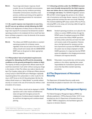 Independent Review of the U.S. Government Response to the Haiti Earthquake • Final Report, March 2011 51
R4.4.1:	 Future large-scale disaster responses should
	 consider the use of unclassified communications
	 by the military, security conditions permitting.
	 Unclassified communications should be a best
	 practice, conditions permitting, and be applied as
	 standard operating procedure for international
	 disaster response.
4.4.2 As a quick response was imperative to save lives,
the JTF was set up without strictly following the SOP.
This led to the deployment of military forces to Haiti that were
larger than required. If circumstances had allowed the standard
operating procedure to be employed, the force would have been
leaner and better prepared to meet the demands of the situation
at a much smaller cost.
R4.4.2:	 The military and USAID should adhere to standard
	 operating procedure for all disaster events,
	 regardless of the size and scale of the event.The U.S.
	 military should work closely with the USAID/OFDA
	 DART team on the ground to obtain appropriate
	 forces as required.
4.4.3 Policymakers’ lack of articulated requirements
and goals for disbanding the JTF, and the devastating
conditions on the ground, prolonged its mission in Haiti.
The majority of military and government officials stated the JTF
could have stood down much earlier without causing any change
in the situation in Haiti.The military was ready to leave by mid-
April.The Canadian military left on 18 February. Military planners
at the J3 and J5 in SOUTHCOM and in Washington repeatedly
requested guidance from policymakers in order to plan for the
return of JTF forces to the U.S. Key policymakers felt that the
military should remain as a “safety blanket” to provide ambient
security or to assist in the case of hurricanes, but without a clear
articulation of its mission.
R4.4.3:	 The U.S. military should only be deployed in HADR
	 operations with a clear mission and defined end
	 states and approved interagency process for
	 redeployment. Conditions-based timetables should
	 be used from the beginning with conditions-based
	 planning.
4.4.4 Lifesaving activities under the OHDACA account
were more broadly interpreted for the Haiti response
than ever before due to a lack of clear policy guidance
on strategic end states. The ODHACA legislation sections
404 and 2561 include language that pertains to the military’s
role in humanitarian and foreign disaster response. In Haiti, the
military performed activities that were not strictly “lifesaving.”
This involved establishing IDP camps outside of Port-au-Prince,
relocating IDPs to the camps, and removing rubble through the
use of local contractors.
R4.4.4:	 Standard operating procedures are in place for the
	 military to conduct HADR activities through the
	 MITAM system. If employed properly, the MITAM
	 system ensures that military HADR operations
	 are led by civilian authorities and match the relief
	 and recovery needs of the population. However,
	 due to the high demand for assistance and the
	 lack of personnel to process the MITAM requests,
	 this system was not always employed to handle
	 HADR operations. It is important that the MITAM
	 system be adaptable to the changing environments
	 of disasters and response demands.
R4.4.5:	 Policymakers must provide clear and direct policy
	 guidance to the military regarding their proper
	 responsibilities for humanitarian operations and
	 ensure that they follow standard operating
	 procedures.
4.5The Department of Homeland
Security
The Department of Homeland Security usually works
domestically, but played an important role in the response in
Haiti.
Federal Emergency Management Agency
The Federal Emergency Management Agency (FEMA) was
officially established in 1979 by Executive Order 12127. It was
absorbed into the U.S. Department of Homeland Security
in 2003.77
FEMA is designated as the lead federal agency for
response to domestic disasters.
77
FEMA.“FEMA History.” FEMA Website. Last modified on 11 August 2010.
http://www.fema.gov/about/history.shtm.Accessed on 1 September 2010.
 