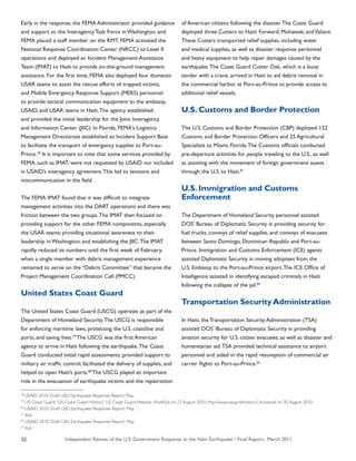 Independent Review of the U.S. Government Response to the Haiti Earthquake • Final Report, March 201152
Early in the response, the FEMA Administrator provided guidance
and support to the Interagency Task Force in Washington, and
FEMA placed a staff member on the RMT. FEMA activated the
National Response Coordination Center (NRCC) to Level II
operations and deployed an Incident Management Assistance
Team (IMAT) to Haiti to provide on-the-ground management
assistance. For the first time, FEMA also deployed four domestic
USAR teams to assist the rescue efforts of trapped victims,
and Mobile Emergency Response Support (MERS) personnel
to provide tactical communication equipment to the embassy,
USAID, and USAR teams in Haiti.The agency established
and provided the initial leadership for the Joint Interagency
and Information Center (JIIC). In Florida, FEMA’s Logistics
Management Directorate established an Incident Support Base
to facilitate the transport of emergency supplies to Port-au-
Prince.78
It is important to note that some services provided by
FEMA, such as IMAT, were not requested by USAID nor included
in USAID’s interagency agreement.This led to tensions and
miscommunication in the field.
The FEMA IMAT found that it was difficult to integrate
management activities into the DART operations and there was
friction between the two groups.The IMAT then focused on
providing support for the other FEMA components, especially
the USAR teams; providing situational awareness to their
leadership in Washington; and establishing the JIIC.The IMAT
rapidly reduced its numbers until the first week of February,
when a single member with debris management experience
remained to serve on the “Debris Committee” that became the
Project Management Coordination Cell (PMCC).
United States Coast Guard
The United States Coast Guard (USCG) operates as part of the
Department of Homeland Security.The USCG is responsible
for enforcing maritime laws, protecting the U.S. coastline and
ports, and saving lives.79
The USCG was the first American
agency to arrive in Haiti following the earthquake.The Coast
Guard conducted initial rapid assessments, provided support to
military air traffic control, facilitated the delivery of supplies, and
helped to open Haiti’s ports.80
The USCG played an important
role in the evacuation of earthquake victims and the repatriation
of American citizens following the disaster.The Coast Guard
deployed three Cutters to Haiti: Forward; Mohawak; andValiant.
These Cutters transported relief supplies, including water
and medical supplies, as well as disaster response personnel
and heavy equipment to help repair damages caused by the
earthquake.The Coast Guard Cutter Oak, which is a buoy
tender with a crane, arrived in Haiti to aid debris removal in
the commercial harbor at Port-au-Prince to provide access to
additional relief vessels.
U.S. Customs and Border Protection
The U.S. Customs and Border Protection (CBP) deployed 122
Customs and Border Protection Officers and 25 Agricultural
Specialists to Miami, Florida.The Customs officials conducted
pre-departure activities for people traveling to the U.S., as well
as assisting with the movement of foreign government assets
through the U.S. to Haiti.81
U.S. Immigration and Customs
Enforcement
The Department of Homeland Security personnel assisted
DOS’ Bureau of Diplomatic Security in providing security for
fuel trucks, convoys of relief supplies, and convoys of evacuees
between Santo Domingo, Dominican Republic and Port-au-
Prince. Immigration and Customs Enforcement (ICE) agents
assisted Diplomatic Security in moving adoptees from the
U.S. Embassy to the Port-au-Prince airport.The ICE Office of
Intelligence assisted in identifying escaped criminals in Haiti
following the collapse of the jail.82
Transportation Security Administration
In Haiti, the Transportation Security Administration (TSA)
assisted DOS’ Bureau of Diplomatic Security in providing
aviation security for U.S. citizen evacuees, as well as disaster and
humanitarian aid.TSA provided technical assistance to airport
personnel and aided in the rapid resumption of commercial air
carrier flights to Port-au-Prince.83
78
USAID. 2010. Draft USG Earthquake Response Report. May.
79
US Coast Guard.“US Coast Guard History.” US Coast Guard Website. Modified on 23 August 2010. http://www.uscg.mil/history/.Accessed on 30 August 2010.
80
USAID. 2010. Draft USG Earthquake Response Report. May.
81
Ibid.
82
USAID. 2010. Draft USG Earthquake Response Report. May.
83
Ibid.
 