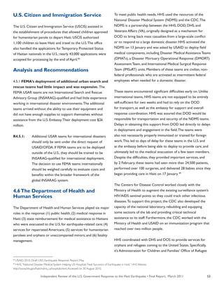 Independent Review of the U.S. Government Response to the Haiti Earthquake • Final Report, March 2011 53
U.S. Citizen and Immigration Service
The U.S. Citizen and Immigration Service (USCIS) assisted in
the establishment of procedures that allowed children approved
for humanitarian parole to depart Haiti. USCIS authorized
1,100 children to leave Haiti and travel to the U.S.The office
also handled the applications for Temporary Protected Status
of Haitian nationals in the U.S.; nearly 43,000 applications were
accepted for processing by the end of April.84
Analysis and Recommendations
4.5.1 FEMA’s deployment of additional urban search and
rescue teams had little impact and was expensive. The
FEMA USAR teams are not International Search and Rescue
Advisory Group (INSARAG)-qualified and had little experience
working in international disaster environments.The additional
teams arrived without the ability to use their equipment and
did not have enough supplies to support themselves without
assistance from the U.S. Embassy.Their deployment cost $26
million.
R4.5.1:	 Additional USAR teams for international disasters
	 should only be sent under the direct request of
	 USAID/OFDA. If FEMA teams are to be deployed
	 outside of the U.S., they should be trained to be
	 INSARAG-qualified for international deployment.
	 The decision to use FEMA teams internationally
	 should be weighed carefully to evaluate costs and
	 benefits within the broader framework of the
	 global INSARAG system.
4.6The Department of Health and
Human Services
The Department of Health and Human Services played six major
roles in the response: (1) public health; (2) medical response in
Haiti; (3) state reimbursement for medical assistance to Haitians
who were evacuated to the U.S. for earthquake-related care; (4)
services for repatriated Americans; (5) services for humanitarian
parolees and orphans or unaccompanied minors; and (6) fatality
management.
To meet public health needs, HHS used the resources of the
National Disaster Medical System (NDMS) and the CDC.The
NDMS is a partnership between the HHS, DOD, DHS, and
Veterans Affairs (VA), originally designed as a mechanism for
DOD to bring back mass casualties from a large-scale conflict
or to respond to a large domestic disaster. HHS activated the
NDMS on 13 January and was asked by USAID to deploy field
medical components, including Disaster Medical Assistance Teams
(DMATs), a Disaster Mortuary Operational Response (DMORT)
Assessment Team, and International Medical Surgical Response
Team (IMSuRT) units. Members of these teams are civilian, non-
federal professionals who are activated as intermittent federal
employees when needed for a domestic disaster.
These teams encountered significant difficulties early on. Unlike
international teams, HHS teams are not equipped to be entirely
self-sufficient for two weeks and had to rely on the DOD
for transport, as well as the embassy for support and overall
response coordination. HHS was assured that DOD would be
responsible for transportation and security of the NDMS teams.
Delays in obtaining this support from DOD led directly to delays
in deployment and engagement in the field.The teams were
also not necessarily properly immunized or trained for foreign
work.This led to days of delay for these teams in the U.S. and
at the embassy before being able to deploy to provide care, and
ultimately led to the medical evacuation of a few team members.
Despite the difficulties, they provided important services, and
by 2 February, these teams had seen more than 24,500 patients,
performed over 100 surgeries, and delivered 28 babies since they
began providing care in Haiti on 17 January. 85
The Centers for Disease Control worked closely with the
Ministry of Health to augment the existing surveillance system’s
HIV/AIDS sentinel points so they could track other infectious
diseases.To support this project, the CDC also developed the
capacity of the national laboratory, rebuilding and equipping
some sections of the lab and providing critical technical
assistance to its staff. Furthermore, the CDC worked with the
Ministry of Health and USAID on an immunization program that
reached over two million people.
HHS coordinated with DHS and DOS to provide services for
orphans and refugees coming to the United States. Specifically,
it’s Administration for Children and Families’ Office of Refugee
84
USAID. 2010. Draft USG Earthquake Response Report. May.
85
HHS.“National Disaster Medical System Helping US HospitalsTreat Survivors of Earthquake in Haiti.” HHS Website.
http://www.hhs.gov/haiti/ndms_ushospitals.html.Accessed on 30 August 2010.
 