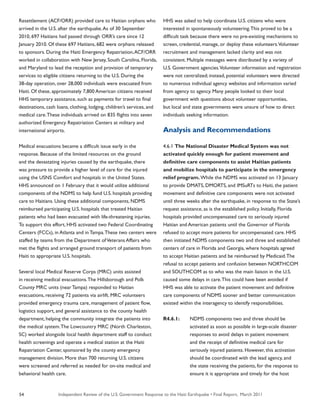 Independent Review of the U.S. Government Response to the Haiti Earthquake • Final Report, March 201154
Resettlement (ACF/ORR) provided care to Haitian orphans who
arrived in the U.S. after the earthquake.As of 30 September
2010, 697 Haitians had passed through ORR’s care since 12
January 2010. Of these 697 Haitians, 682 were orphans released
to sponsors. During the Haiti Emergency Repatriation,ACF/ORR
worked in collaboration with New Jersey, South Carolina, Florida,
and Maryland to lead the reception and provision of temporary
services to eligible citizens returning to the U.S. During the
38-day operation, over 28,000 individuals were evacuated from
Haiti. Of these, approximately 7,800 American citizens received
HHS temporary assistance, such as payments for travel to final
destinations, cash loans, clothing, lodging, children’s services, and
medical care.These individuals arrived on 835 flights into seven
authorized Emergency Repatriation Centers at military and
international airports.
Medical evacuations became a difficult issue early in the
response. Because of the limited resources on the ground
and the devastating injuries caused by the earthquake, there
was pressure to provide a higher level of care for the injured
using the USNS Comfort and hospitals in the United States.
HHS announced on 1 February that it would utilize additional
components of the NDMS to help fund U.S. hospitals providing
care to Haitians. Using these additional components, NDMS
reimbursed participating U.S. hospitals that treated Haitian
patients who had been evacuated with life-threatening injuries.
To support this effort, HHS activated two Federal Coordinating
Centers (FCCs), in Atlanta and in Tampa.These two centers were
staffed by teams from the Department ofVeterans Affairs who
met the flights and arranged ground transport of patients from
Haiti to appropriate U.S. hospitals.
Several local Medical Reserve Corps (MRC) units assisted
in receiving medical evacuations.The Hillsborough and Polk
County MRC units (near Tampa) responded to Haitian
evacuations, receiving 72 patients via airlift. MRC volunteers
provided emergency trauma care, management of patient flow,
logistics support, and general assistance to the county health
department, helping the community integrate the patients into
the medical system.The Lowcountry MRC (North Charleston,
SC) worked alongside local health department staff to conduct
health screenings and operate a medical station at the Haiti
Repatriation Center, sponsored by the county emergency
management division. More than 700 returning U.S. citizens
were screened and referred as needed for on-site medical and
behavioral health care.
HHS was asked to help coordinate U.S. citizens who were
interested in spontaneously volunteering.This proved to be a
difficult task because there were no pre-existing mechanisms to
screen, credential, manage, or deploy these volunteers.Volunteer
recruitment and management lacked clarity and was not
consistent. Multiple messages were distributed by a variety of
U.S. Government agencies.Volunteer information and registration
were not centralized; instead, potential volunteers were directed
to numerous individual agency websites and information varied
from agency to agency. Many people looked to their local
government with questions about volunteer opportunities,
but local and state governments were unsure of how to direct
individuals seeking information.
Analysis and Recommendations
4.6.1 The National Disaster Medical System was not
activated quickly enough for patient movement and
definitive care components to assist Haitian patients
and mobilize hospitals to participate in the emergency
relief program. While the NDMS was activated on 13 January
to provide DMATS, DMORTS, and IMSuRTs to Haiti, the patient
movement and definitive care components were not activated
until three weeks after the earthquake, in response to the State’s
request assistance, as is the established policy. Initially, Florida
hospitals provided uncompensated care to seriously injured
Haitian and American patients until the Governor of Florida
refused to accept more patients for uncompensated care. HHS
then initiated NDMS components two and three and established
centers of care in Florida and Georgia, where hospitals agreed
to accept Haitian patients and be reimbursed by Medicaid.The
refusal to accept patients and confusion between NORTHCOM
and SOUTHCOM as to who was the main liaison in the U.S.
caused some delays in care.This could have been avoided if
HHS was able to activate the patient movement and definitive
care components of NDMS sooner and better communication
existed within the interagency to identify responsibilities.
R4.6.1:	 NDMS components two and three should be
	 activated as soon as possible in large-scale disaster
	 responses to avoid delays in patient movement
	 and the receipt of definitive medical care for
	 seriously injured patients. However, this activation
	 should be coordinated with the lead agency, and
	 the state receiving the patients, for the response to
	 ensure it is appropriate and timely for the host
 