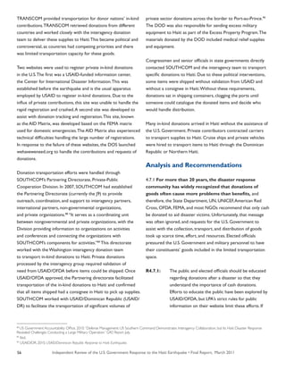 Independent Review of the U.S. Government Response to the Haiti Earthquake • Final Report, March 201156
TRANSCOM provided transportation for donor nations’ in-kind
contributions.TRANSCOM retrieved donations from different
countries and worked closely with the interagency donation
team to deliver these supplies to Haiti.This became political and
controversial, as countries had competing priorities and there
was limited transportation capacity for these goods.
Two websites were used to register private in-kind donations
in the U.S.The first was a USAID-funded information center,
the Center for International Disaster Information.This was
established before the earthquake and is the usual apparatus
employed by USAID to register in-kind donations. Due to the
influx of private contributions, this site was unable to handle the
rapid registration and crashed.A second site was developed to
assist with donation tracking and registration.This site, known
as the AID Matrix, was developed based on the FEMA matrix
used for domestic emergencies.The AID Matrix also experienced
technical difficulties handling the large number of registrations.
In response to the failure of these websites, the DOS launched
wehaveweneed.org to handle the contributions and requests of
donations.
Donation transportation efforts were handled through
SOUTHCOM’s Partnering Directorate, Private-Public
Cooperation Division. In 2007, SOUTHCOM had established
the Partnering Directorate (currently the J9) to provide
outreach, coordination, and support to interagency partners,
international partners, non-governmental organizations,
and private organizations.88
“It serves as a coordinating unit
between nongovernmental and private organizations, with the
Division providing information to organizations on activities
and conferences and connecting the organizations with
SOUTHCOM’s components for activities.”89
This directorate
worked with the Washington interagency donation team
to transport in-kind donations to Haiti. Private donations
processed by the interagency group required validation of
need from USAID/OFDA before items could be shipped. Once
USAID/OFDA approved, the Partnering directorate facilitated
transportation of the in-kind donations to Haiti and confirmed
that all items shipped had a consignee in Haiti to pick up supplies.
SOUTHCOM worked with USAID/Dominican Republic (USAID/
DR) to facilitate the transportation of significant volumes of
private sector donations across the border to Port-au-Prince.90
The DOD was also responsible for sending excess military
equipment to Haiti as part of the Excess Property Program.The
materials donated by the DOD included medical relief supplies
and equipment.
Congressmen and senior officials in state governments directly
contacted SOUTHCOM and the interagency team to transport
specific donations to Haiti. Due to these political interventions,
some items were shipped without validation from USAID and
without a consignee in Haiti.Without these requirements,
donations sat in shipping containers, clogging the ports until
someone could catalogue the donated items and decide who
would handle distribution.
Many in-kind donations arrived in Haiti without the assistance of
the U.S. Government. Private contributors contracted carriers
to transport supplies to Haiti. Cruise ships and private vehicles
were hired to transport items to Haiti through the Dominican
Republic or Northern Haiti.
Analysis and Recommendations
4.7.1 For more than 20 years, the disaster response
community has widely recognized that donations of
goods often cause more problems than benefits, and
therefore, the State Department, UN, UNICEF,American Red
Cross, OFDA, FEMA, and most NGOs recommend that only cash
be donated to aid disaster victims. Unfortunately, that message
was often ignored, and requests for the U.S. Government to
assist with the collection, transport, and distribution of goods
took up scarce time, effort, and resources. Elected officials
pressured the U.S. Government and military personnel to have
their constituents’ goods included in the limited transportation
space.
R4.7.1:	 The public and elected officials should be educated
	 regarding donations after a disaster so that they
	 understand the importance of cash donations.
	 Efforts to educate the public have been explored by
	 USAID/OFDA, but LPA’s strict rules for public
	 information on their website limit these efforts. If
88
US Government Accountability Office. 2010.“Defense Management: US Southern Command Demonstrates Interagency Collaboration, but Its Haiti Disaster Response
Revealed Challenges Conducting a Large Military Operation.” GAO Report. July.
89
Ibid.
90
USAID/DR. 2010. USAID/Dominican Republic Response to Haiti Earthquake.
 