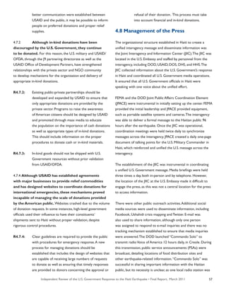 Independent Review of the U.S. Government Response to the Haiti Earthquake • Final Report, March 2011 57
	 better communication were established between
	 USAID and the public, it may be possible to inform
	 people on preferred donations and proper relief
	 supplies.
4.7.2	 Although in-kind donations have been
discouraged by the U.S. Government, they continue
to be donated. For this reason, the U.S. military and USAID/
OFDA, through the J9 partnering directorate as well as the
USAID Office of Development Partners, have strengthened
relationships with the private sector and NGO community
to develop mechanisms for the organization and delivery of
appropriate in-kind donations.
R4.7.2:	 Existing public-private partnerships should be
	 developed and expanded by USAID to ensure that
	 only appropriate donations are provided by the
	 private sector. Programs to raise the awareness
	 of American citizens should be designed by USAID
	 and promoted through mass media to educate
	 the population on the importance of cash donations
	 as well as appropriate types of in-kind donations.
	 This should include information on the proper
	 procedures to donate cash or in-kind materials.
R4.7.3:	 In-kind goods should not be shipped with U.S.
	 Government resources without prior validation
	 from USAID/OFDA.
4.7.4 Although USAID has established agreements
with major businesses to provide relief commodities
and has designed websites to coordinate donations for
international emergencies, these mechanisms proved
incapable of managing the scale of donations provided
by the American public. Websites crashed due to the volume
of donation requests. In some instances, high-level government
officials used their influence to have their constituents’
shipments sent to Haiti without proper validation, despite
rigorous control procedures.
R4.7.4:	 Clear guidelines are required to provide the public
	 with procedures for emergency response.A new
	 process for managing donations should be
	 established that includes the design of websites that
	 are capable of receiving large numbers of requests
	 to donate as well as ensuring that timely responses
	 are provided to donors concerning the approval or .
	 refusal of their donation. This process must take
	 into account financial and in-kind donations.
4.8 Management of the Press
The organizational structure established in Haiti to create a
unified interagency message and disseminate information was
the Joint Interagency and Information Center (JIIC).The JIIC was
located in the U.S. Embassy and staffed by personnel from the
interagency, including DOD, USAID, DOS, DHS, and HHS.The
JIIC collected information about the U.S. Government’s response
in Haiti and coordinated all U.S. Government media operations.
It ensured that all U.S. Government officials in Haiti were
speaking with one voice about the unified effort.
FEMA and the DOD Joint Public Affairs Coordination Element
(JPACE) were instrumental in initially setting up the center. FEMA
provided the initial leadership and JPACE provided equipment,
such as portable satellite systems and cameras.The interagency
was able to deliver a formal message to the Haitian public 96
hours after the earthquake. Once the JIIC was operational,
coordination meetings were held twice daily to synchronize
messages across the interagency. JPACE created a daily one-page
document of talking points for the U.S. Military Commander in
Haiti, which reinforced and unified the U.S. message across the
interagency.
The establishment of the JIIC was instrumental in coordinating
a unified U.S. Government message. Media briefings were held
three times a day, both in-person and by telephone. However,
the location of the JIIC at the U.S. Embassy made it difficult to
engage the press, as this was not a central location for the press
to access information.
There were other public outreach activities.Additional social
media sources were used to disseminate information, including
Facebook, Ushahidi crisis mapping and Twitter. E-mail was
also used to share information, although only one person
was assigned to respond to e-mail inquiries and there was no
tracking mechanism established to ensure that media inquiries
were answered.The DOD launched “Commando Solo” to
transmit radioVoice of America 12 hours daily, in Creole. During
this transmission, public service announcements (PSAs) were
broadcast, detailing locations of food distribution sites and
other earthquake-related information.“Commando Solo” was
successful in sharing important information with the Haitian
public, but its necessity is unclear, as one local radio station was
 