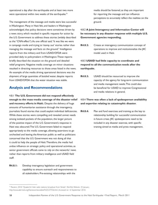 Independent Review of the U.S. Government Response to the Haiti Earthquake • Final Report, March 201158
operational a day after the earthquake and at least two more
were operational within two weeks of the earthquake.91
The management of the message and media were less successful
in Washington. Many in Haiti felt, and leaders in Washington
acknowledged, that policy decisions were sometimes driven by
a news story, which resulted in specific requests for action by
the U.S. Government to address these stories (widely described
as the “CNN-effect”).As one official said,“It was like we were
in campaign mode and trying to ‘stamp out’ stories rather than
managing the message and facts on the ground.” Intelligence
reports from the military and from USAID/OFDA were
provided daily to policymakers in Washington.These reports
briefly described the situation on the ground and detailed
relief programs. Negative media coverage on minor situations
resulted in directing resources to those areas listed in the news.
An example of the media driving operational decisions was the
shipment of large quantities of bottled water, despite reports
from USAID/OFDA that the water situation was stable.
Analysis and Recommendations
4.8.1 The U.S. Government did not respond effectively
enough to the mass media coverage of the disaster relief
and recovery efforts in Haiti. Despite the delivery of huge
amounts of humanitarian assistance through the interagency,
journalists found stories that could exploit individual deficiencies.
While these stories were compelling and revealed unmet needs
among isolated pockets of the population, the larger picture
of the positive impact of the U.S. Government’s response in
Haiti was obscured.The U.S. Government failed to respond
appropriately to the media coverage, allowing assertions to go
unchecked and leaving the American public as well as politicians
concerned that the U.S. Government was not doing all that
it could to help the people of Haiti.Therefore, the media had
undue influence on strategic policy and operational activities, as
senior government officials came to rely on the networks’ news
rather than reports from military intelligence and USAID field
staff.
R4.8.1:	 Develop interagency legislation and government
	 capability to ensure outreach and responsiveness to
	 all stakeholders. Pre-existing relationships with the
	 media should be fostered, as they are important
	 for reporting the message and can influence
	 perceptions to accurately reflect the realities on the
	 ground.
4.8.2 A Joint Interagency and Information Center will
be necessary in any disaster response with multiple U.S.
Government agencies responding.
R4.8.2:	 Create an interagency communication concept of
	 operations to improve and institutionalize the JIIC
	 model used in Haiti.
4.8.3 USAID had little capacity to coordinate and
respond to all the communication needs after the
earthquake.
R4.8.3:	 USAID should be resourced to improve the
	 capacity of the agency for long-term communication
	 and media management needs.This could also
	 be beneficial for USAID to improve Congressional
	 and media relations in general.
4.8.4 There was often a lack of spokesperson availability
and expertise relating to catastrophic disaster.
R4.8.4:	 Plan and fund exercises and training as the key to
	 relationship building for successful communication
	 in future crises. JIIC spokespersons need to be
	 included in any disaster exercise, with specific
	 training aimed at media and press management.
91
Reuters. 2010.“Quake-hit Haiti radio stations broadcast from Street.” AlertNet Website. 25 January.
http://www.alertnet.org/thenews/newsdesk/N25237556.htm.Accessed on 16 September 2010.
 