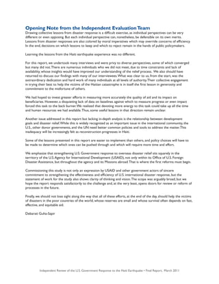 Independent Review of the U.S. Government Response to the Haiti Earthquake • Final Report, March 2011 5
Opening Note from the Independent EvaluationTeam
Drawing collective lessons from disaster response is a difficult exercise, as individual perspectives can be very
different or even opposing. But each individual perspective can, nonetheless, be defensible on its own merits.
Lessons from disaster responses are also colored by moral imperatives which may override concerns of efficiency.
In the end, decisions on which lessons to keep and which to reject remain in the hands of public policymakers.
Learning the lessons from the Haiti earthquake experience was no different.
For this report, we undertook many interviews and were privy to diverse perspectives, some of which converged
but many did not.There are numerous individuals who we did not meet, due to time constraints and lack of
availability, whose insights would have improved our understanding of the relief process. We also should have
returned to discuss our findings with many of our interviewees.What was clear to us, from the start, was the
extraordinary dedication and hard work of many individuals at all levels of authority.Their collective engagement
in trying their best to help the victims of the Haitian catastrophe is in itself the first lesson in generosity and
commitment to the misfortune of others.
We had hoped to invest greater efforts in measuring more accurately the quality of aid and its impact on
beneficiaries. However, a disquieting lack of data on baselines against which to measure progress or even impact
forced this task to the back burner.We realized that devoting more energy to this task could take up all the time
and human resources we had available.Thus, some useful lessons in that direction remain unclear.
Another issue addressed in this report but lacking in-depth analysis is the relationship between development
goals and disaster relief.While this is widely recognized as an important issue in the international community, the
U.S., other donor governments, and the UN need better common policies and tools to address the matter.This
inadequacy will be increasingly felt as reconstruction progresses in Haiti.
Some of the lessons presented in this report are easier to implement than others, and policy choices will have to
be made to determine which ones can be pushed through and which will require more time and effort.
We emphasize that strengthening U.S. Government response to overseas disaster relief sits squarely in the
territory of the U.S.Agency for International Development (USAID), not only within its Office of U.S. Foreign
Disaster Assistance, but throughout the agency and its Missions abroad.That is where the first reforms must begin.
Commissioning this study is not only an expression by USAID and other government actors of sincere
commitment to strengthening the effectiveness and efficiency of U.S. international disaster response, but the
statement of work for the study also shows clarity of thinking and vision.The scope was arguably broad, but we
hope the report responds satisfactorily to the challenge and, at the very least, opens doors for review or reform of
processes in the future.
Finally, we should not lose sight along the way that all of these efforts, at the end of the day, should help the victims
of disasters in the poor countries of the world, whose reserves are small and whose survival often depends on fast,
effective, and equitable aid.
Debarati Guha-Sapir
 