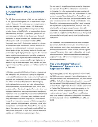 Independent Review of the U.S. Government Response to the Haiti Earthquake • Final Report, March 2011 59
5. Response in Haiti
5.1 Organization of U.S. Government
Response
The U.S. Government response in Haiti was unprecedented in
its size, approach, and scope because of the acute and unique
needs in the country.To meet these urgent needs, there were
important deviations from the standard U.S. Government
response to a foreign disaster.The most important of these
included the use of USAID’s Office of Response Coordinator,
the mobilization of many U.S. Government agencies that are
not traditionally involved in foreign disasters, and the rapid
deployment of people, equipment, and supplies into the field
before specific needs had been determined by USAID.
Historically, when the U.S. Government responds to a foreign
disaster, specific needs are identified and then resources are
requested to meet those needs. In domestic responses, to
protect American lives and property, resources are often pre-
positioned or rapidly deployed into the response.The resources
are not based on needs assessments, but rather on a general
understanding of the impact of specific disasters after years of
experience in known environments.The rapid deployment of
resources may be more effective for saving lives, but also very
expensive because of the duplication and inefficiencies inherent
to the process.
In Haiti, the greatest initial difficulty with delivering assets was
that the logistics and infrastructure capacity on the ground
were not sufficient to absorb the massive volume of equipment,
personnel, and supplies being sent to the country.The embassy
was utilized as the base of operations for the interagency,
hindering its ability to maneuver and make substance-based
decisions about who should come down, when, and for what
purpose, and how they should organize.There were times when
supplies arrived without any proper consignee or distribution
mechanism, which occurred with private donations.The limited
infrastructure support and storage space available prevented
many of these resources from being used in a timely manner.
In regards to transporting resources to Haiti, one respondent
stated,“It was like pushing a bowling ball through a hose.” Also,
transportation was limited within Port-au-Prince.The first few
days of the response, hundreds of people, including DMAT and
FEMA teams, were unable to move about because of a lack of
available cars and Haitian drivers to transport them.
The vast majority of relief commodities arrived at the airport
and seaport in Port-au-Prince and remained concentrated
in the capital. Few relief supplies made it to surrounding and
outlying departments, where there was increased need of public
services-because of those displaced from Port-au-Prince such
as education, health care, water, and electricity, as well as those
areas where departments were already stretched to the limits.
Overall, the response was very successful at rapidly mitigating
the impact of the earthquake. However, it came at some cost,
which testifies to the generosity and concern of the U.S.
Government and its people towards a massive catastrophe that
occurred in its neighborhood.The effectiveness of the rapid aid
is indisputable but it brought with it some inevitable process
inefficiencies.
The response in Haiti combined resources from the Haitian
Government, the U.S. Government, the United Nations and
other multilateral donors; many donor nations; and both the
domestic and international private sector. It was truly a global
response.This section of the report will detail the role of each
major stakeholder in the Haitian relief effort, followed by an
analysis of how the U.S. Government coordinated its response
with these stakeholders.
The United States “Whole of
Government” Approach and its
Application in Haiti
Figure 13 (page 60) provides the organizational framework for
the U.S. Government response in Haiti and its interaction with
the Government of Haiti, the United Nations, and donor nations.
USAID, as the lead federal agency, coordinated the response of
the interagency (FEMA, HHS, military JTF, etc.).The Department
of State, USAID, and JTF-Haiti all worked with the Government
of Haiti and the UN to conduct joint implementation of the
relief effort and then longer-term strategic planning for the
reconstruction and recovery phase.There were difficulties
early in the response regarding the relationships and reporting
structures, especially between the USAID Mission, ORC, and
DART.
 