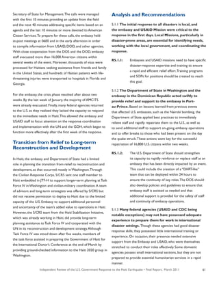 Independent Review of the U.S. Government Response to the Haiti Earthquake • Final Report, March 2011 61
Secretary of State for Management.The calls were managed
with the first 10 minutes providing an update from the field
and the next 40 minutes addressing specific items based on an
agenda and the last 10 minutes or more devoted to American
Citizen Services.To prepare for these calls, the embassy held
at-post meetings at 0600 and in the early afternoon in order
to compile information from USAID, DOD, and other agencies.
With close cooperation from the DOS and the DOD, embassy
staff evacuated more than 16,000 American citizens within
several weeks of the event. Moreover, thousands of visas were
processed for Haitians seeking assistance from friends and family
in the United States, and hundreds of Haitian patients with life-
threatening injuries were transported to hospitals in Florida and
Georgia.
For the embassy, the crisis phase resolved after about two
weeks. By the last week of January, the majority of AMCITS
were already evacuated. Finally, many federal agencies returned
to the U.S. as they realized they lacked the capacity to respond
to the immediate needs in Haiti.This allowed the embassy and
USAID staff to focus attention on the response coordination
and implementation with the UN and the GOH, which began to
function more effectively after the first week of the response.
Transition from Relief to Long-term
Reconstruction and Development
In Haiti, the embassy and Department of State had a limited
role in planning the transition from relief to reconstruction and
development, as that occurred mostly in Washington.Through
the Civilian Response Corps, S/CRS sent one staff member to
Haiti embedded in JTF-H to support longer-term planning at Task
Force IV in Washington and civilian-military coordination.A team
of advisors and long-term strategists was offered by S/CRS but
did not receive permission to deploy to Haiti due to the limited
capacity of the U.S. Embassy to support additional personnel
and uncertainty of the team’s added value to operations in Haiti.
However, the S/CRS team from the Haiti Stabilization Initiative,
which was already working in Haiti, did provide long-term
planning assistance to Task Force IV and cooperated with the
UN in its reconstruction and development strategy.Although
Task Force IV was stood down after five weeks, members of
the task force assisted in preparing the Government of Haiti for
the International Donor’s Conference at the end of March by
providing ground-checked information to the Haiti 2020 group in
Washington.
Analysis and Recommendations
5.1.1 The initial response to all disasters is local, and
the embassy and USAID Mission were critical to the
response in the first days. Local Missions, particularly in
disaster-prone areas, are essential for identifying needs,
working with the local government, and coordinating the
response.
R5.1.1:	 Embassies and USAID missions need to have specific
	 disaster-response expertise and training to ensure
	 a rapid and efficient relief effort.Training programs
	 and SOPs for positions should be created to reach
	 this goal.
5.1.2 The Department of State in Washington and the
embassy in the Dominican Republic acted swiftly to
provide relief and support to the embassy in Port-
au-Prince. Based on lessons learned from previous events
that affected U.S. embassies, such as the Nairobi bombing, the
Department of State applied best practices to immediately
relieve staff and rapidly repatriate them to the U.S., as well as
to send additional staff to support on-going embassy operations
and to offer breaks to those who had been present on the day
the quake struck.These actions were key for the successful
repatriation of 16,800 U.S. citizens within two weeks.
R5.1.2:	 The U.S. Department of State should strengthen
	 its capacity to rapidly reinforce or replace staff at an
	 embassy that has been directly impacted by an event.
	 This could include the creation of a “DART-like”
	 team that can be deployed within 24 hours to
	 ensure the continuity of key roles.The DOS should
	 also develop policies and guidelines to ensure that
	 embassy staff is assisted as needed and that
	 additional support is provided for the safety of staff
	 and continuity of embassy operations.
5.1.3 Many federal agencies (USAID and CDC being
notable exceptions) may not have possessed adequate
experience to prepare them for work in international
disaster settings. Though these agencies had good disaster
response skills, they possessed little international training or
experience. On occasion, their presence needed extensive
support from the Embassy and USAID, who were themselves
stretched to conduct their roles effectively. Some domestic
agencies possess small international sections, but they are not
prepared to provide essential humanitarian services in a rapid
manner.
 