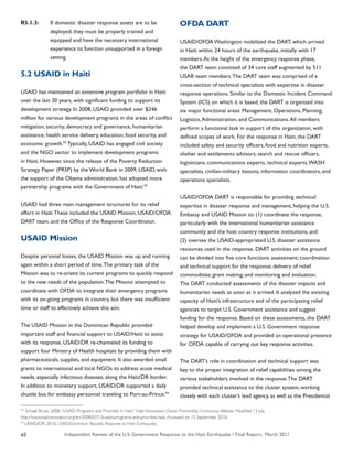 Independent Review of the U.S. Government Response to the Haiti Earthquake • Final Report, March 201162
R5.1.3:	 If domestic disaster response assets are to be
	 deployed, they must be properly trained and
	 equipped and have the necessary international
	 experience to function unsupported in a foreign
	 setting.
5.2 USAID in Haiti
USAID has maintained an extensive program portfolio in Haiti
over the last 30 years, with significant funding to support its
development strategy. In 2008, USAID provided over $246
million for various development programs in the areas of conflict
mitigation, security, democracy and governance, humanitarian
assistance, health service delivery, education, food security, and
economic growth.92
Typically, USAID has engaged civil society
and the NGO sector to implement development programs
in Haiti. However, since the release of the Poverty Reduction
Strategy Paper (PRSP) by the World Bank in 2009, USAID, with
the support of the Obama administration, has adopted more
partnership programs with the Government of Haiti.93
USAID had three main management structures for its relief
effort in Haiti.These included the USAID Mission, USAID/OFDA
DART team, and the Office of the Response Coordinator.
USAID Mission
Despite personal losses, the USAID Mission was up and running
again within a short period of time.The primary task of the
Mission was to re-orient its current programs to quickly respond
to the new needs of the population.The Mission attempted to
coordinate with OFDA to integrate their emergency programs
with its on-going programs in country, but there was insufficient
time or staff to effectively achieve this aim.
The USAID Mission in the Dominican Republic provided
important staff and financial support to USAID/Haiti to assist
with its response. USAID/DR re-channeled its funding to
support four Ministry of Health hospitals by providing them with
pharmaceuticals, supplies, and equipment. It also awarded small
grants to international and local NGOs to address acute medical
needs, especially infectious diseases, along the Haiti/DR border.
In addition to monetary support, USAID/DR supported a daily
shuttle bus for embassy personnel traveling to Port-au-Prince.94
OFDA DART
USAID/OFDA Washington mobilized the DART, which arrived
in Haiti within 24 hours of the earthquake, initially with 17
members.At the height of the emergency response phase,
the DART team consisted of 34 core staff augmented by 511
USAR team members.The DART team was comprised of a
cross-section of technical specialists with expertise in disaster
response operations. Similar to the Domestic Incident Command
System (ICS) on which it is based, the DART is organized into
six major functional areas: Management, Operations, Planning,
Logistics,Administration, and Communications.All members
perform a functional task in support of this organization, with
defined scopes of work. For the response in Haiti, the DART
included safety and security officers, food and nutrition experts,
shelter and settlements advisors, search and rescue officers,
logisticians, communications experts, technical experts,WASH
specialists, civilian-military liaisons, information coordinators, and
operations specialists.
USAID/OFDA DART is responsible for providing technical
expertise in disaster response and management, helping the U.S.
Embassy and USAID Mission to: (1) coordinate the response,
particularly with the international humanitarian assistance
community and the host country response institutions; and
(2) oversee the USAID-appropriated U.S. disaster assistance
resources used in the response. DART activities on the ground
can be divided into five core functions: assessment; coordination
and technical support for the response; delivery of relief
commodities; grant making; and monitoring and evaluation.
The DART conducted assessments of the disaster impacts and
humanitarian needs as soon as it arrived. It analyzed the existing
capacity of Haiti’s infrastructure and of the participating relief
agencies to target U.S. Government assistance and suggest
funding for the response. Based on these assessments, the DART
helped develop and implement a U.S. Government response
strategy for USAID/OFDA and provided an operational presence
for OFDA capable of carrying out key response activities.
The DART’s role in coordination and technical support was
key to the proper integration of relief capabilities among the
various stakeholders involved in the response.The DART
provided technical assistance to the cluster system, working
closely with each cluster’s lead agency, as well as the Presidential
93
Schaaf, Bryan. 2008.“USAID Programs and Priorities in Haiti.” Haiti Innovation: Choice, Partnership, Community Website. Modified 13 July.
http://www.haitiinnovation.org/en/2008/07/13/usaid-programs-and-priorities-haiti.Accessed on 15 September 2010.
94
USAID/DR. 2010. USAID/Dominican Republic Response to Haiti Earthquake.
 