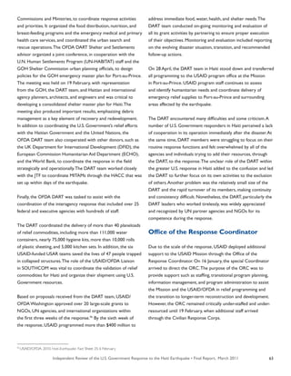 Independent Review of the U.S. Government Response to the Haiti Earthquake • Final Report, March 2011 63
Commissions and Ministries, to coordinate response activities
and priorities. It organized the food distribution, nutrition, and
breast-feeding programs and the emergency medical and primary
health care services, and coordinated the urban search and
rescue operations.The OFDA DART Shelter and Settlements
advisor organized a joint conference, in cooperation with the
U.N. Human Settlements Program (UN-HABITAT) staff and the
GOH Shelter Commission urban planning officials, to design
policies for the GOH emergency master plan for Port-au-Prince.
The meeting was held on 19 February, with representation
from the GOH, the DART team, and Haitian and international
agency planners, architects, and engineers and was critical to
developing a consolidated shelter master plan for Haiti.The
meeting also produced important results, emphasizing debris
management as a key element of recovery and redevelopment.
In addition to coordinating the U.S. Government’s relief efforts
with the Haitian Government and the United Nations, the
OFDA DART team also cooperated with other donors, such as
the UK Department for International Development (DFID), the
European Commission Humanitarian Aid Department (ECHO),
and the World Bank, to coordinate the response in the field
strategically and operationally.The DART team worked closely
with the JTF to coordinate MITAMs through the HACC that was
set up within days of the earthquake.
Finally, the OFDA DART was tasked to assist with the
coordination of the interagency response that included over 25
federal and executive agencies with hundreds of staff.
The DART coordinated the delivery of more than 40 planeloads
of relief commodities, including more than 111,000 water
containers, nearly 75,000 hygiene kits, more than 10,000 rolls
of plastic sheeting, and 5,000 kitchen sets. In addition, the six
USAID-funded USAR teams saved the lives of 47 people trapped
in collapsed structures.The role of the USAID/OFDA Liaison
in SOUTHCOM was vital to coordinate the validation of relief
commodities for Haiti and organize their shipment using U.S.
Government resources.
Based on proposals received from the DART team, USAID/
OFDA Washington approved over 20 large-scale grants to
NGOs, UN agencies, and international organizations within
the first three weeks of the response.95
By the sixth week of
the response, USAID programmed more than $400 million to
address immediate food, water, health, and shelter needs.The
DART team conducted on-going monitoring and evaluation of
all its grant activities by partnering to ensure proper execution
of their objectives. Monitoring and evaluation included reporting
on the evolving disaster situation, transition, and recommended
follow-up actions.
On 28 April, the DART team in Haiti stood down and transferred
all programming to the USAID program office at the Mission
in Port-au-Prince. USAID program staff continues to assess
and identify humanitarian needs and coordinate delivery of
emergency relief supplies to Port-au-Prince and surrounding
areas affected by the earthquake.
The DART encountered many difficulties and some criticism.A
number of U.S. Government responders in Haiti perceived a lack
of cooperation in its operation immediately after the disaster.At
the same time, DART members were struggling to focus on their
routine response functions and felt overwhelmed by all of the
agencies and individuals trying to add their resources, through
the DART, to the response.The unclear role of the DART within
the greater U.S. response in Haiti added to the confusion and led
the DART to further focus on its own activities to the exclusion
of others.Another problem was the relatively small size of the
DART and the rapid turnover of its members, making continuity
and consistency difficult. Nonetheless, the DART, particularly the
DART leaders who worked tirelessly, was widely appreciated
and recognized by UN partner agencies and NGOs for its
competence during the response.
Office of the Response Coordinator
Due to the scale of the response, USAID deployed additional
support to the USAID Mission through the Office of the
Response Coordinator. On 16 January, the special Coordinator
arrived to direct the ORC.The purpose of the ORC was to
provide support such as staffing, transitional program planning,
information management, and program administration to assist
the Mission and the USAID/OFDA in relief programming and
the transition to longer-term reconstruction and development.
However, the ORC remained critically under-staffed and under-
resourced until 19 February, when additional staff arrived
through the Civilian Response Corps.
95
USAID/OFDA. 2010. Haiti-Earthquake. Fact Sheet 25; 6 February
 