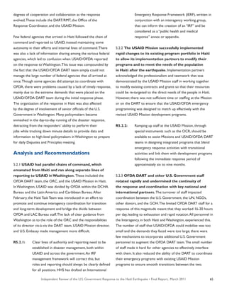 Independent Review of the U.S. Government Response to the Haiti Earthquake • Final Report, March 2011 65
degrees of cooperation and collaboration as the response
evolved.These include the DART/RMT, the Office of the
Response Coordinator, and the USAID Mission.
Few federal agencies that arrived in Haiti followed the chain of
command and reported to USAID, instead maintaining some
autonomy in their efforts and internal lines of command.There
was also a lack of information sharing among the various federal
agencies, which led to confusion when USAID/OFDA reported
on the response to Washington.This issue was compounded by
the fact that the USAID/OFDA DART team simply could not
manage the large number of federal agencies that all arrived at
once.Though some agencies did attempt to coordinate with
OFDA, there were problems caused by a lack of timely response,
mainly due to the extreme demands that were placed on the
USAID/OFDA DART team during the initial response phase.
The organization of the response in Haiti was also affected
by the degree of involvement of senior officials of the U.S.
Government in Washington. Many policymakers became
enmeshed in the day-to-day running of the disaster response,
detracting from the responders’ ability to perform their
jobs while tracking down minute details to provide data and
information to high-level policymakers in Washington to prepare
for daily Deputies and Principles meeting.
Analysis and Recommendations
5.2.1 USAID had parallel chains of command, which
emanated from Haiti and ran along separate lines of
reporting to USAID in Washington. These included the
OFDA DART team, the ORC, and the USAID Mission in Haiti.
In Washington, USAID was divided by OFDA within the DCHA
Bureau and the Latin America and Caribbean Bureau.After
February, the Haiti Task Team was introduced in an effort to
promote and continue interagency coordination for transition
and long-term development and bridge the divide between
OFDA and LAC Bureau staff.The lack of clear guidance from
Washington as to the role of the ORC and the responsibilities
of its director vis-à-vis the DART team, USAID Mission director,
and U.S. Embassy made management more difficult.
R5.2.1:	 Clear lines of authority and reporting need to be
	 established in disaster management, both within
	 USAID and across the government.An IRF
	 management framework will correct this, but
	 roles and reporting should always be clearly defined
	 for all positions. HHS has drafted an International
	 Emergency Response Framework (IERF), written in
	 conjunction with an interagency working group,
	 that can inform the creation of an “IRF” and be
	 considered as a “public health and medical
	 response” annex or appendix.
5.2.2 The USAID Mission successfully implemented
rapid changes to its existing program portfolio in Haiti
to allow its implementation partners to modify their
programs and to meet the needs of the population
in Haiti after the earthquake. Implementation partners
acknowledged the professionalism and teamwork that was
demonstrated by the USAID Mission staff in working together
to modify existing contracts and grants so that their resources
could be re-targeted to the direct needs of the people in Haiti.
However, there was not sufficient time or staffing at the Mission
or on the DART to ensure that the USAID/OFDA emergency
programming was designed to match up effectively with the
revised USAID Mission development programs.
R5.2.2:	 Ramping up staff at the USAID Mission, through
	 special instruments such as the OCR, should be
	 available to assist Missions and USAID/OFDA DART
	 teams in designing integrated programs that blend
	 emergency response activities with transitional
	 activities and link them with development programs
	 following the immediate response period of
	 approximately six to nine months.
5.2.3 OFDA DART and other U.S. Government staff
rotated rapidly and undermined the continuity of
the response and coordination with key national and
international partners. The turnover of staff impacted
coordination between the U.S. Government, the UN, NGOs,
other donors, and the GOH.The limited OFDA DART staff for a
response of this magnitude meant that they worked 16-20 hours
per day, leading to exhaustion and rapid rotation.All personnel in
the Interagency, in both Haiti and Washington, experienced this.
The number of staff that USAID/OFDA could mobilize was too
small and the demands they faced were too large; there were
few mechanisms to incorporate additional U.S. Government
personnel to augment the OFDA DART team.The small number
of staff made it hard for other agencies to effectively interface
with them. It also reduced the ability of the DART to coordinate
their emergency programs with existing USAID Mission
programs to ensure smooth transitions between the two.
 