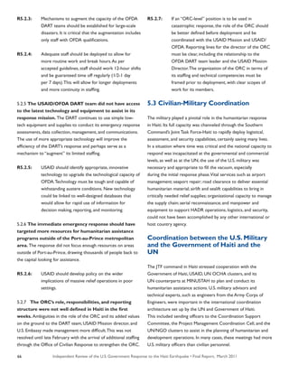 Independent Review of the U.S. Government Response to the Haiti Earthquake • Final Report, March 201166
R5.2.3:	 Mechanisms to augment the capacity of the OFDA
	 DART teams should be established for large-scale
	 disasters. It is critical that the augmentation includes
	 only staff with OFDA qualifications.
R5.2.4:	 Adequate staff should be deployed to allow for
	 more routine work and break hours.As per
	 accepted guidelines, staff should work 12-hour shifts
	 and be guaranteed time off regularly (1/2-1 day
	 per 7 days).This will allow for longer deployments
	 and more continuity in staffing.
5.2.5 The USAID/OFDA DART team did not have access
to the latest technology and equipment to assist in its
response mission. The DART continues to use simple low-
tech equipment and supplies to conduct its emergency response
assessments, data collection, management, and communications.
The use of more appropriate technology will improve the
efficiency of the DART’s response and perhaps serve as a
mechanism to “augment” its limited staffing.
R5.2.5:	 USAID should identify appropriate, innovative
	 technology to upgrade the technological capacity of
	 OFDA.Technology must be tough and capable of
	 withstanding austere conditions. New technology
	 could be linked to well-designed databases that
	 would allow for rapid use of information for
	 decision making, reporting, and monitoring.
5.2.6 The immediate emergency response should have
targeted more resources for humanitarian assistance
programs outside of the Port-au-Prince metropolitan
area. The response did not focus enough resources on areas
outside of Port-au-Prince, drawing thousands of people back to
the capital looking for assistance.
R5.2.6:	 USAID should develop policy on the wider
	 implications of massive relief operations in poor
	 settings.
5.2.7 The ORC’s role, responsibilities, and reporting
structure were not well defined in Haiti in the first
weeks. Ambiguities in the role of the ORC and its added values
on the ground to the DART team, USAID Mission director, and
U.S. Embassy made management more difficult.This was not
resolved until late February with the arrival of additional staffing
through the Office of Civilian Response to strengthen the ORC.
R5.2.7:	 If an “ORC-level” position is to be used in
	 catastrophic response, the role of the ORC should
	 be better defined before deployment and be
	 coordinated with the USAID Mission and USAID/
	 OFDA. Reporting lines for the director of the ORC
	 must be clear, including the relationship to the
	 OFDA DART team leader and the USAID Mission
	 Director.The organization of the ORC in terms of
	 its staffing and technical competencies must be
	 framed prior to deployment, with clear scopes of
	 work for its members.
5.3 Civilian-Military Coordination
The military played a pivotal role in the humanitarian response
in Haiti. Its full capacity was channeled through the Southern
Command’s Joint Task Force-Haiti to rapidly deploy logistical,
assessment, and security capabilities, certainly saving many lives.
In a situation where time was critical and the national capacity to
respond was incapacitated at the governmental and commercial
levels, as well as at the UN, the use of the U.S. military was
necessary and appropriate to fill the vacuum, especially
during the initial response phase.Vital services such as airport
management; seaport repair; road clearance to deliver essential
humanitarian material; airlift and sealift capabilities to bring in
critically needed relief supplies; organizational capacity to manage
the supply chain; aerial reconnaissance; and manpower and
equipment to support HADR operations, logistics, and security,
could not have been accomplished by any other international or
host country agency.
Coordination between the U.S. Military
and the Government of Haiti and the
UN
The JTF command in Haiti stressed cooperation with the
Government of Haiti, USAID, UN OCHA clusters, and its
UN counterparts at MINUSTAH to plan and conduct its
humanitarian assistance actions. U.S. military advisors and
technical experts, such as engineers from the Army Corps of
Engineers, were important in the international coordination
architecture set up by the UN and Government of Haiti.
This included sending officers to the Coordination Support
Committee, the Project Management Coordination Cell, and the
UN/NGO clusters to assist in the planning of humanitarian and
development operations. In many cases, these meetings had more
U.S. military officers than civilian personnel.
 