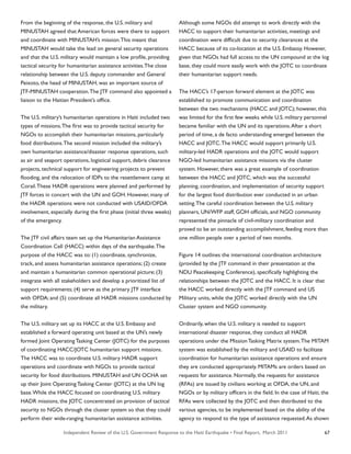 Independent Review of the U.S. Government Response to the Haiti Earthquake • Final Report, March 2011 67
From the beginning of the response, the U.S. military and
MINUSTAH agreed that American forces were there to support
and coordinate with MINUSTAH’s mission.This meant that
MINUSTAH would take the lead on general security operations
and that the U.S. military would maintain a low profile, providing
tactical security for humanitarian assistance activities.The close
relationship between the U.S. deputy commander and General
Peixoto, the head of MINUSTAH, was an important source of
JTF-MINUSTAH cooperation.The JTF command also appointed a
liaison to the Haitian President’s office.
The U.S. military’s humanitarian operations in Haiti included two
types of missions.The first was to provide tactical security for
NGOs to accomplish their humanitarian missions, particularly
food distributions.The second mission included the military’s
own humanitarian assistance/disaster response operations, such
as air and seaport operations, logistical support, debris clearance
projects, technical support for engineering projects to prevent
flooding, and the relocation of IDPs to the resettlement camp at
Corail.These HADR operations were planned and performed by
JTF forces in concert with the UN and GOH. However, many of
the HADR operations were not conducted with USAID/OFDA
involvement, especially during the first phase (initial three weeks)
of the emergency.
The JTF civil affairs team set up the Humanitarian Assistance
Coordination Cell (HACC) within days of the earthquake.The
purpose of the HACC was to: (1) coordinate, synchronize,
track, and assess humanitarian assistance operations; (2) create
and maintain a humanitarian common operational picture; (3)
integrate with all stakeholders and develop a prioritized list of
support requirements; (4) serve as the primary JTF interface
with OFDA; and (5) coordinate all HADR missions conducted by
the military.
The U.S. military set up its HACC at the U.S. Embassy and
established a forward operating unit based at the UN’s newly
formed Joint Operating Tasking Center (JOTC) for the purposes
of coordinating HACC/JOTC humanitarian support missions.
The HACC was to coordinate U.S. military HADR support
operations and coordinate with NGOs to provide tactical
security for food distributions. MINUSTAH and UN OCHA set
up their Joint Operating Tasking Center (JOTC) at the UN log
base.While the HACC focused on coordinating U.S. military
HADR missions, the JOTC concentrated on provision of tactical
security to NGOs through the cluster system so that they could
perform their wide-ranging humanitarian assistance activities.
Although some NGOs did attempt to work directly with the
HACC to support their humanitarian activities, meetings and
coordination were difficult due to security clearances at the
HACC because of its co-location at the U.S. Embassy. However,
given that NGOs had full access to the UN compound at the log
base, they could more easily work with the JOTC to coordinate
their humanitarian support needs.
The HACC’s 17-person forward element at the JOTC was
established to promote communication and coordination
between the two mechanisms (HACC and JOTC); however, this
was limited for the first few weeks while U.S. military personnel
became familiar with the UN and its operations.After a short
period of time, a de facto understanding emerged between the
HACC and JOTC.The HACC would support primarily U.S.
military-led HADR operations and the JOTC would support
NGO-led humanitarian assistance missions via the cluster
system. However, there was a great example of coordination
between the HACC and JOTC, which was the successful
planning, coordination, and implementation of security support
for the largest food distribution ever conducted in an urban
setting.The careful coordination between the U.S. military
planners, UN/WFP staff, GOH officials, and NGO community
represented the pinnacle of civil-military coordination and
proved to be an outstanding accomplishment, feeding more than
one million people over a period of two months.
Figure 14 outlines the international coordination architecture
(provided by the JTF command in their presentation at the
NDU Peacekeeping Conference), specifically highlighting the
relationships between the JOTC and the HACC. It is clear that
the HACC worked directly with the JTF command and US
Military units, while the JOTC worked directly with the UN
Cluster system and NGO community.
Ordinarily, when the U.S. military is needed to support
international disaster response, they conduct all HADR
operations under the Mission Tasking Matrix system.The MITAM
system was established by the military and USAID to facilitate
coordination for humanitarian assistance operations and ensure
they are conducted appropriately. MITAMs are orders based on
requests for assistance. Normally, the requests for assistance
(RFAs) are issued by civilians working at OFDA, the UN, and
NGOs or by military officers in the field. In the case of Haiti, the
RFAs were collected by the JOTC and then distributed to the
various agencies, to be implemented based on the ability of the
agency to respond to the type of assistance requested.As shown
 