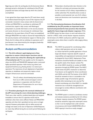 Independent Review of the U.S. Government Response to the Haiti Earthquake • Final Report, March 201170
Beginning soon after the earthquake, the J5 directorate (future
planning) started to draft plans for withdrawal of the JTF, with
projected end states and target dates by which this could be
accomplished.
It was agreed that these target dates for JTF stand down would
be conditions-based. During the course of the response, the JTF
commander remained in close contact with the Government
of Haiti and MINUSTAH to coordinate its withdrawal. JTF
command also stayed in daily contact with Washington
policymakers to provide information on the security situation
and receive direction on the end states for withdrawal. Clear
conditions for the stand down of the JTF were not established.
Although MINUSTAH was ready to resume full responsibility for
the security situation and humanitarian support in Haiti by early
March, the U.S. military did not withdraw its operations until 1
June because it was determined by the interagency leadership
that conditions were not met.
Analysis and Recommendations
5.3.1 The U.S. military’s rapid deployment of key
expertise to restore critical airport functions and air
traffic control was critical for allowing the rapid build-up
of humanitarian aid. This was equally true for the seaports,
where the USCG and TRANSCOM deployed and/or contracted
highly specialized capacities—both human (e.g. divers) and
equipment/machinery (e.g. floating docks)—to restore port
operations.The importance of such deployment of specialized
capacities to rehabilitate and temporarily replace critical
transport infrastructure cannot be overstated.
R5.3.1:	 The U.S. military should develop best practices
	 from its air traffic control and seaport control
	 operations, in cooperation with the UN and
	 Department of Transportation, for use in future
	 disaster response scenarios.
5.3.2 Transition planning for the eventual withdrawal of
the JTF was among the most critical planning challenges.
There was a clear need for condition-based plans and targeted
timetables to ensure that U.S. capacities would only be
withdrawn when there were sufficient Haitian and MINUSTAH
capacities and when their specialized services were no longer
required. However, policymakers did not define tactical and
strategic end states at the start of Operation Unified Response,
nor were they defined during the six-month period following the
earthquake.
R5.3.2:	 Policymakers should provide clear direction to the
	 military for end states and processes that allow
	 for the transition of U.S. military responsibilities to
	 civilian authorities.This should be done as early as
	 possible to avoid potential over use of U.S. military
	 assets and dominance over humanitarian operations
	 in the field.
5.3.3 The Humanitarian Assistance Coordination Cell
established by the JTF provides an important lesson
learned and potential for best practices that should be
applied for future large-scale disaster responses. While
the MITAM system has been shown to work well without the
need for a HACC under normal disaster response situations,
the formation of a HACC could prove useful for large-scale
catastrophic events where there is need for wide-ranging military
HADR support.
R5.3.3:	 The HACC has potential for coordinating civilian-
	 military relief operations and can be viewed
	 as a lesson learned for possible application in future
	 large-scale disaster responses. Specific scopes of
	 responsibility and organizational mechanisms should
	 be designed for future HACC deployments.These
	 mechanisms should be flexible and scalable to meet
	 the specific needs of the disaster context.The
	 aim of the HACC should be to conduct all HADR
	 operations through the MITAM system.The HACC
	 should review the JOTC mechanism to determine
	 if any lessons can be applied for direct coordination
	 with NGOs and the UN.The location of the HACC
	 should be reviewed so that it is accessible to the
	 widest possible range of humanitarian agencies
	 possible while maintaining its own security.The
	 forward coordinating unit of the HACC is a valuable
	 mechanism, but it should be strengthened and
	 encouraged to conduct effective coordination with
	 civilian counterparts.
R5.3.4:	 The MITAM system is critical to coordinate, monitor
	 and evaluate assistance provided by the U.S. military
	 in disaster response situations.The MITAM system
	 should be revised for large-scale catastrophic events
	 so that it can be employed even under extreme
	 circumstances with limited USAID/OFDA, UN, or
	 NGO capacity. It must be an easily managed
 