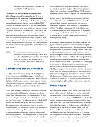 Independent Review of the U.S. Government Response to the Haiti Earthquake • Final Report, March 2011 71
	 mechanism that is adaptable for command and
	 control of all HADR operations.
5.3.5 During the initial days of the response, the
U.S. military provided humanitarian aid directly to
communities in the absence of NGOs and the UN
because of the overwhelming needs. The military initially
operated based on broad direction from the USAID/OFDA.
While this flexibility was important at that time, direction and
required action need to be more specific as a response evolves.
This type of humanitarian assistance is not a usual role for the
military and requires specific humanitarian expertise such as
registration systems, needs-based allocation of aid to avoid
social and economic disruptions, and proper targeting of relief
to at-risk populations.This led to missions such as food airdrops
in urban settings, which can cause rioting, and the establishment
of IDP camps without clear support of the local authorities and
other partners.
R5.3.5:	 The military should coordinate all direct
	 humanitarian relief activities through USAID/OFDA
	 and delivery-based NGOs. U.S. military commanders
	 should be educated to not engage in HADR
	 operations without the direction of USAID or
	 the UN.
5.4 Multilateral Donor Coordination
The U.S. Government worked closely with donor partners,
foreign governments, and NGOs to support relief efforts.
Multilateral collaboration reinforces response efforts, minimizes
duplication of efforts, and presents a unified response from the
international community.The roles of the United Nations, DFID,
World Bank, and ECHO are discussed in this section.
Within the first week of the response, the international donor
community established daily donor meetings to coordinate
efforts.These meetings included representatives from all major
donors, including the UK, the European Union, Canada, Spain,
Norway, Ireland, and the World Bank, as well as a USAID/DART
member who worked directly with the donor community.
Donors coordinated budget decisions based on priorities
established by the UN Flash Appeal released three days after the
earthquake. Further tuning of the funding coordination was done
through participation in UN cluster meetings and integrated
donor planning sessions.These meetings helped to produce the
revised UN Flash Appeal issued on 18 February.The USAID/
DART representatives were liaisons between major donors
and USAID to coordinate budgets and minimize duplication of
efforts. Major contributors, such as DFID and ECHO, provided
emergency response funding to key NGOs in the cluster system.
As fiscal agent for the Haiti Reconstruction Fund (HRF) that
was established following the UN Donor Conference in March,
the World Bank supported reconstruction and long-term
development programs in Haiti. In addition to managing the
HRF, the World Bank collaborated with the U.S. Government
to provide funding to the Government of Haiti for emergency
response projects, which included rebuilding the state’s capacity
to operate, clearing drainage canals, rebuilding roads, and
assessing housing damage.
Within days of the earthquake, the World Bank took over the
payroll functions of government employees and encouraged
their return to government offices.They also conducted detailed
damage estimates of government buildings with the Army Corps
of Engineers and successfully and rapidly issued contracts to
private building firms for reconstruction efforts.They retrieved
databases from the destroyed buildings and, working with USAID,
partially reconstructed government financial data.The World
Bank’s collaboration with the U.S. Government was handicapped
by the number of U.S. agencies and individuals temporarily
working for the U.S. Government. Discussions on major
rebuilding, housing, or transport projects were held with persons
whose status and decision-making authority was unclear; some
time was lost in this process.World Bank coordination with the
U.S. Government in Washington, in contrast, was efficient; the
single point of contact was an interagency committee through
which all joint planning for relief and recovery were channeled.
United Nations
The coordination between United Nations’ and United States’
efforts in Haiti presented challenges, but worked well. Initially
the UN struggled to provide leadership after the devastating
losses of their leaders on the ground. MINUSTAH has had a UN
mandate for long-term peacekeeping operations in Haiti since
2004, while the U.S. and other international military forces were
deployed at the invitation of the Government of Haiti. Special
Representative of the Secretary-General (SRSG) Mulet and
Ambassador Merten signed a Statement of Principles between
the U.S. Government and the United Nations on 22 January
that recognized the primary responsibility of the Government
of Haiti for the response and the supporting role of the UN
 