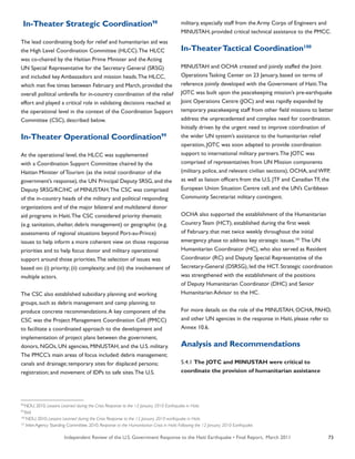 Independent Review of the U.S. Government Response to the Haiti Earthquake • Final Report, March 2011 73
In-Theater Strategic Coordination98
The lead coordinating body for relief and humanitarian aid was
the High Level Coordination Committee (HLCC).The HLCC
was co-chaired by the Haitian Prime Minister and the Acting
UN Special Representative for the Secretary General (SRSG)
and included key Ambassadors and mission heads.The HLCC,
which met five times between February and March, provided the
overall political umbrella for in-country coordination of the relief
effort and played a critical role in validating decisions reached at
the operational level in the context of the Coordination Support
Committee (CSC), described below.
In-Theater Operational Coordination99
At the operational level, the HLCC was supplemented
with a Coordination Support Committee chaired by the
Haitian Minister of Tourism (as the initial coordinator of the
government’s response), the UN Principal Deputy SRSG, and the
Deputy SRSG/RC/HC of MINUSTAH.The CSC was comprised
of the in-country heads of the military and political responding
organizations and of the major bilateral and multilateral donor
aid programs in Haiti.The CSC considered priority thematic
(e.g. sanitation, shelter, debris management) or geographic (e.g.
assessments of regional situations beyond Port-au-Prince)
issues to help inform a more coherent view on those response
priorities and to help focus donor and military operational
support around those priorities.The selection of issues was
based on: (i) priority; (ii) complexity; and (iii) the involvement of
multiple actors.
The CSC also established subsidiary planning and working
groups, such as debris management and camp planning, to
produce concrete recommendations.A key component of the
CSC was the Project Management Coordination Cell (PMCC)
to facilitate a coordinated approach to the development and
implementation of project plans between the government,
donors, NGOs, UN agencies, MINUSTAH, and the U.S. military.
The PMCC’s main areas of focus included: debris management;
canals and drainage; temporary sites for displaced persons;
registration; and movement of IDPs to safe sites.The U.S.
military, especially staff from the Army Corps of Engineers and
MINUSTAH, provided critical technical assistance to the PMCC.
In-TheaterTactical Coordination100
MINUSTAH and OCHA created and jointly staffed the Joint
Operations Tasking Center on 23 January, based on terms of
reference jointly developed with the Government of Haiti.The
JOTC was built upon the peacekeeping mission’s pre-earthquake
Joint Operations Centre (JOC) and was rapidly expanded by
temporary peacekeeping staff from other field missions to better
address the unprecedented and complex need for coordination.
Initially driven by the urgent need to improve coordination of
the wider UN system’s assistance to the humanitarian relief
operation, JOTC was soon adapted to provide coordination
support to international military partners.The JOTC was
comprised of representatives from UN Mission components
(military, police, and relevant civilian sections), OCHA, and WFP,
as well as liaison officers from the U.S. JTF and Canadian TF, the
European Union Situation Centre cell, and the UN’s Caribbean
Community Secretariat military contingent.
OCHA also supported the establishment of the Humanitarian
Country Team (HCT), established during the first week
of February, that met twice weekly throughout the initial
emergency phase to address key strategic issues.101
The UN
Humanitarian Coordinator (HC), who also served as Resident
Coordinator (RC) and Deputy Special Representative of the
Secretary-General (DSRSG), led the HCT. Strategic coordination
was strengthened with the establishment of the positions
of Deputy Humanitarian Coordinator (DHC) and Senior
Humanitarian Advisor to the HC.
For more details on the role of the MINUSTAH, OCHA, PAHO,
and other UN agencies in the response in Haiti, please refer to
Annex 10.6.
Analysis and Recommendations
5.4.1 The JOTC and MINUSTAH were critical to
coordinate the provision of humanitarian assistance
98
NDU. 2010. Lessons Learned during the Crisis Response to the 12 January 2010 Earthquake in Haiti.
99
Ibid
100
NDU. 2010. Lessons Learned during the Crisis Response to the 12 January 2010 earthquake in Haiti.
101
Inter-Agency Standing Committee. 2010. Response to the Humanitarian Crisis in Haiti: Following the 12 January 2010 Earthquake.
 