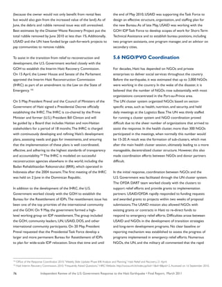 Independent Review of the U.S. Government Response to the Haiti Earthquake • Final Report, March 201176
(because the owner would not only benefit from rental fees
but would also gain from the increased value of the land).As of
June, the debris and rubble removal issue was still unresolved.
Best estimates by the Disaster Waste Recovery Project put the
total rubble removed by June 2010 at less than 1%.Additionally,
USAID and the UN have funded large cash-for-work projects to
pay communities to remove rubble.
To assist in the transition from relief to reconstruction and
development, the U.S. Government worked closely with the
GOH to establish the Interim Haiti Recovery Commission.
On 15 April, the Lower House and Senate of the Parliament
approved the Interim Haiti Reconstruction Commission
(IHRC) as part of an amendment to the Law on the State of
Emergency. 102
On 5 May, President Preval and the Council of Ministers of the
Government of Haiti signed a Presidential Decree officially
establishing the IHRC.The IHRC is co-chaired by the Prime
Minister and former (U.S.) President Bill Clinton and will
be guided by a Board that includes Haitian and non-Haitian
stakeholders for a period of 18 months.The IHRC is charged
with continuously developing and refining Haiti’s development
plans, assessing needs and gaps for investments, and ensuring
that the implementation of these plans is well coordinated,
effective, and adhering to the highest standards of transparency
and accountability.103
The IHRC is modeled on successful
reconstruction agencies elsewhere in the world, including the
Badan Rehabilitasidan Rekonstruksi (BRR), which operated in
Indonesia after the 2004 tsunami.The first meeting of the IHRC
was held on 2 June in the Dominican Republic.
In addition to the development of the IHRC, the U.S.
Government worked closely with the GOH to establish the
Bureau for the Resettlement of IDPs.The resettlement issue has
been one of the top priorities of the international community
and the GOH. On 9 May, the government formed a high-
level working group on IDP resettlement.The group included
the GOH, community leaders, UN, USAID, DOS, and other
international community participants. On 20 May, President
Preval requested that the Presidential Task Force develop a
larger and more permanent Bureau for Resettlement of IDPs
to plan for wide-scale IDP relocation. Since that time and until
the end of May 2010, USAID was supporting the Task Force to
design an effective structure, organization, and staffing plan for
the new Bureau.As of late May, USAID was working with the
GOH IDP Task Force to develop scopes of work for Short-Term
Technical Assistance and to establish bureau positions, including
two program assistants, one program manager, and an advisor on
secondary cities.
5.6 NGO/PVO Coordination
For decades, Haiti has depended on NGOs and private
enterprises to deliver social services throughout the country.
Before the earthquake, it was estimated that up to 3,000 NGOs
were working in the country. In the wake of the disaster, it is
believed that the number of NGOs rose substantially, with most
organizations concentrated in the Port-au-Prince area.
The UN cluster system organized NGOs based on sector-
specific areas, such as health, nutrition, and security, and held
daily meetings at the Logistics Base.The UN was thinly staffed
for running a cluster system and NGO coordination proved
difficult due to the sheer number of organizations that arrived to
assist the response. In the health cluster, more than 300 NGOs
participated in the meetings, when normally this number would
be 15-20.A result was the formation of sub-clusters, which met
after the main health cluster session, ultimately leading to a more
manageable, decentralized cluster structure. However, this also
made coordination efforts between NGOs and donor partners
difficult.
In the initial response, coordination between NGOs and the
U.S. Government was facilitated through the UN cluster system.
The OFDA DART team worked closely with the clusters to
support relief efforts and provide grants to implementation
partners. USAID/OFDA rapidly responded to funding requests
and awarded grants to projects within two weeks of proposal
submissions.The USAID mission also allowed NGOs with
existing grants or contracts in Haiti to re-direct funds to
respond to emergency relief efforts. Difficulties arose between
USAID and NGOs in the development of transition strategies
and long-term development programs. No clear baseline or
reporting mechanism was established to assess the progress of
programs implemented in emergency relief efforts. Numerous
NGOs, the UN, and the military all commented that the rapid
102
Office of the Response Coordinator. 2010.“Weekly Slide Update: Phase II/III Analysis and Planning.” Haiti Relief and Recovery. 21 April.
103
Haiti Interim Recovery Commission. 2010.“Frequently Asked Questions.” HIRC Website. http://www.cirh.ht/index.jsp?sid=1&id=8&pid=2.Accessed on 16 September 2010.
 
