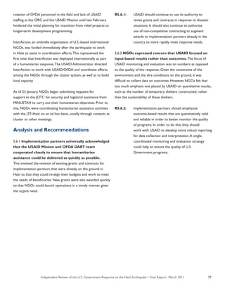 Independent Review of the U.S. Government Response to the Haiti Earthquake • Final Report, March 2011 77
rotation of OFDA personnel in the field and lack of USAID
staffing at the ORC and the USAID Mission until late February
hindered the initial planning for transition from relief projects to
longer-term development programming.
InterAction, an umbrella organization of U.S.-based international
NGOs, was funded immediately after the earthquake to work
in Haiti to assist in coordination efforts.This represented the
first time that InterAction was deployed internationally as part
of a humanitarian response.The USAID Administrator directed
InterAction to work with USAID/OFDA and coordinate efforts
among the NGOs through the cluster system, as well as to build
local capacity.
As of 23 January, NGOs began submitting requests for
support to the JOTC for security and logistical assistance from
MINUSTAH to carry out their humanitarian objectives. Prior to
this, NGOs were coordinating humanitarian assistance activities
with the JTF-Haiti on an ad hoc basis, usually through contacts at
cluster or other meetings.
Analysis and Recommendations
5.6.1 Implementation partners universally acknowledged
that the USAID Mission and OFDA DART team
cooperated closely to ensure that humanitarian
assistance could be delivered as quickly as possible.
This involved the revision of existing grants and contracts for
implementation partners that were already on the ground in
Haiti so that they could re-align their budgets and work to meet
the needs of beneficiaries. New grants were also awarded quickly
so that NGOs could launch operations in a timely manner given
the urgent need.
R5.6.1:	 USAID should continue to use its authority to
	 revise grants and contracts in response to disaster
	 situations. It should also continue to authorize
	 use of non-competitive contracting to augment
	 awards to implementation partners already in the
	 country to more rapidly meet response needs.
5.6.2 NGOs expressed concern that USAID focused on
input-based results rather than outcomes. The focus of
USAID monitoring and evaluation was on numbers as opposed
to the quality of the response. Given the constraints of the
environment and the dire conditions on the ground, it was
difficult to collect data on outcomes. However, NGOs felt that
too much emphasis was placed by USAID on quantitative results,
such as the number of temporary shelters constructed, rather
than the sustainability of these shelters.
R5.6.2:	 Implementation partners should emphasize
	 outcome-based results that are quantitatively valid
	 and reliable in order to better monitor the quality
	 of programs. In order to do this, they should
	 work with USAID to develop more robust reporting
	 for data collection and interpretation.A single,
	 coordinated monitoring and evaluation strategy
	 could help to ensure the quality of U.S.
	 Government programs.
 