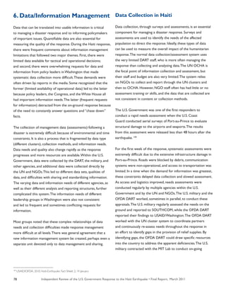 Independent Review of the U.S. Government Response to the Haiti Earthquake • Final Report, March 201178
6. Data/Information Management
Data that can be translated into usable information is critical
to managing a disaster response and to informing policymakers
of important issues. Quantifiable data are also essential for
measuring the quality of the response. During the Haiti response,
there were frequent comments about information management
limitations that followed two major themes. First, there were
limited data available for tactical and operational decisions;
and second, there were overwhelming requests for data and
information from policy leaders in Washington that made
systematic data collection more difficult.These demands were
often driven by reports in the media. Some recognized that the
former (limited availability of operational data) led to the latter
because policy leaders, the Congress, and the White House all
had important information needs.The latter (frequent requests
for information) detracted from the on-ground response because
of the need to constantly answer questions and “chase down”
facts.
The collection of management data (assessments) following a
disaster is extremely difficult because of environmental and time
constraints. It is also a process that is fragmented by data type
(different clusters), collection methods, and information needs.
Data needs and quality also change rapidly as the response
progresses and more resources are available.Within the U.S.
Government, data were collected by the DART, the military, and
other agencies, and additional data were collected directly by
the UN and NGOs.This led to different data sets, qualities of
data, and difficulties with sharing and standardizing information.
The varying data and information needs of different agencies, as
well as their different analysis and reporting structures, further
complicated this system.The information needs of different
leadership groups in Washington were also not consistent
and led to frequent and sometimes conflicting requests for
information.
Most groups noted that these complex relationships of data
needs and collection difficulties made response management
more difficult at all levels.There was general agreement that a
new information management system be created, perhaps even a
separate unit devoted only to data management and sharing.
Data Collection in Haiti
Data collection, through surveys and assessments, is an essential
component for managing a disaster response. Surveys and
assessments are used to identify the needs of the affected
population to direct the response. Ideally, these types of data
can be used to measure the overall impact of the humanitarian
response.The normal data collection/assessment system uses
the very limited DART staff, who is more often managing the
response than collecting and analyzing data.The UN OCHA is
the focal point of information collection and assessment, but
their staff and budget are also very limited.The system relies
on NGOs to collect and report through the UN clusters and
then to OCHA. However, NGO staff often has had little or no
assessment training or skills, and the data that are collected are
not consistent in content or collection methods.
The U.S. Government was one of the first responders to
conduct a rapid needs assessment when the U.S. Coast
Guard conducted aerial surveys of Port-au-Prince to evaluate
structural damage to the airports and seaports.The results
from this assessment were released less than 48 hours after the
earthquake. 104
For the first week of the response, systematic assessments were
extremely difficult due to the extensive infrastructure damage in
Port-au-Prince. Roads were blocked by debris, communication
systems were non-operational, and access to transportation was
limited. In a time when the demand for information was greatest,
these constraints delayed data collection and slowed assessment.
As access and logistics improved, needs assessments were
conducted regularly by multiple agencies within the U.S.
Government and by the UN and NGOs.The U.S. military and the
OFDA DART worked, sometimes in parallel, to conduct these
appraisals.The U.S. military regularly assessed the needs on the
ground and reported to SOUTHCOM, while the OFDA DART
reported their findings to USAID/Washington.The OFDA DART
worked with the UN cluster system to coordinate partners
and continuously re-assess needs throughout the response in
an effort to identify gaps in the provision of relief supplies. By
identifying gaps, the OFDA DART could draw specific resources
into the country to address the apparent deficiencies.The U.S.
military contracted with the MIT Lab to conduct on-going
104
USAID/OFDA. 2010. Haiti-Earthquake. Fact Sheet: 2; 14 January
 